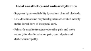 Local anesthetics and anti-arrhythmics
• Suppress hyper-excitability by sodium channel blockade.
• Low-dose lidocaine may block glutamate-evoked activity
in the dorsal horn of the spinal cord.
• Primarily used to treat postoperative pain and more
recently for deafferentation pain, central pain and
diabetic neuropathy.
20
 