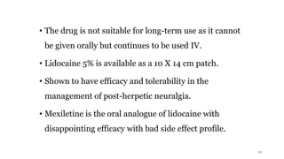 • The drug is not suitable for long-term use as it cannot
be given orally but continues to be used IV.
• Lidocaine 5% is available as a 10 X 14 cm patch.
• Shown to have efficacy and tolerability in the
management of post-herpetic neuralgia.
• Mexiletine is the oral analogue of lidocaine with
disappointing efficacy with bad side effect profile.
21
 