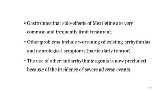 • Gastrointestinal side-effects of Mexiletine are very
common and frequently limit treatment.
• Other problems include worsening of existing arrhythmias
and neurological symptoms (particularly tremor).
• The use of other antiarrhythmic agents is now precluded
because of the incidence of severe adverse events.
22
 