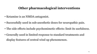 Other pharmacological interventions
• Ketamine is an NMDA antagonist.
• Successfully used in sub-anesthetic doses for neuropathic pain.
• The side effects include psychomimetic effects: limit its usefulness.
• Generally used in limited response to standard treatments and
display features of central wind up phenomenon.
23
 