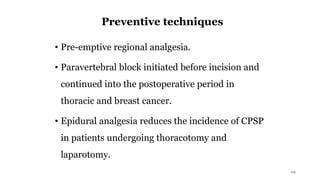 Preventive techniques
• Pre-emptive regional analgesia.
• Paravertebral block initiated before incision and
continued into the postoperative period in
thoracic and breast cancer.
• Epidural analgesia reduces the incidence of CPSP
in patients undergoing thoracotomy and
laparotomy.
29
 