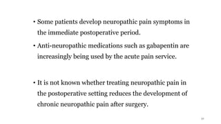 • Some patients develop neuropathic pain symptoms in
the immediate postoperative period.
• Anti-neuropathic medications such as gabapentin are
increasingly being used by the acute pain service.
• It is not known whether treating neuropathic pain in
the postoperative setting reduces the development of
chronic neuropathic pain after surgery.
31
 