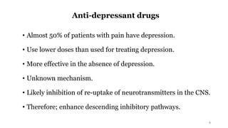 Anti-depressant drugs
• Almost 50% of patients with pain have depression.
• Use lower doses than used for treating depression.
• More effective in the absence of depression.
• Unknown mechanism.
• Likely inhibition of re-uptake of neurotransmitters in the CNS.
• Therefore; enhance descending inhibitory pathways.
4
 