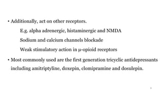 • Additionally, act on other receptors.
E.g. alpha adrenergic, histaminergic and NMDA
Sodium and calcium channels blockade
Weak stimulatory action in µ-opioid receptors
• Most commonly used are the first generation tricyclic antidepressants
including amitriptyline, doxepin, clomipramine and dosulepin.
5
 
