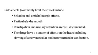 Side-effects (commonly limit their use) include
• Sedation and anticholinergic effects,
• Particularly dry mouth.
• Constipation and urinary retention are well documented.
• The drugs have a number of effects on the heart including
slowing of atrioventricular and intraventricular conduction.
6
 