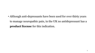 • Although anti-depressants have been used for over thirty years
to manage neuropathic pain, in the UK no antidepressant has a
product license for this indication.
8
 