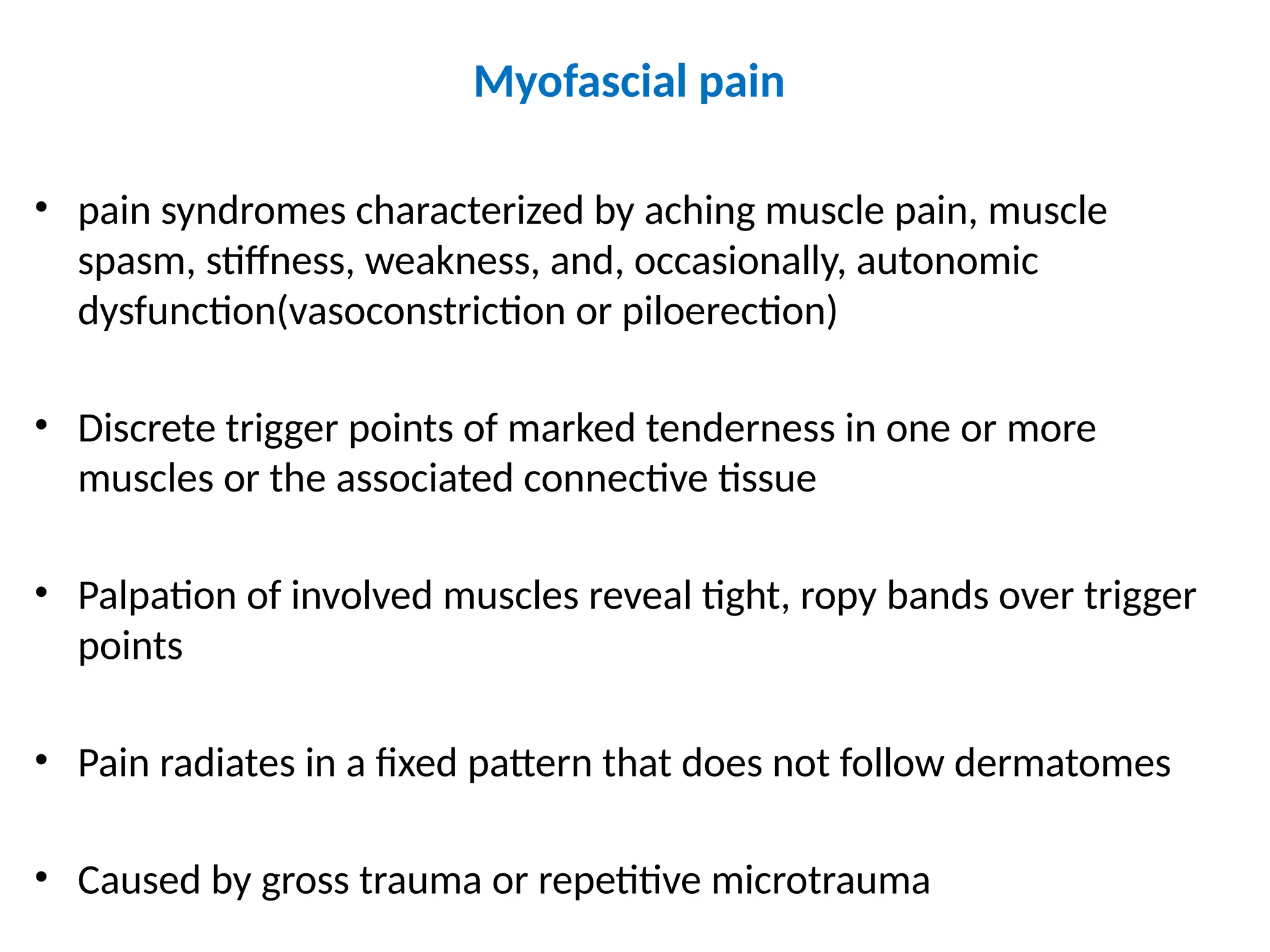 Myofascial pain
• pain syndromes characterized by aching muscle pain, muscle
spasm, stiffness, weakness, and, occasionally, autonomic
dysfunction(vasoconstriction or piloerection)
• Discrete trigger points of marked tenderness in one or more
muscles or the associated connective tissue
• Palpation of involved muscles reveal tight, ropy bands over trigger
points
• Pain radiates in a fixed pattern that does not follow dermatomes
• Caused by gross trauma or repetitive microtrauma
 