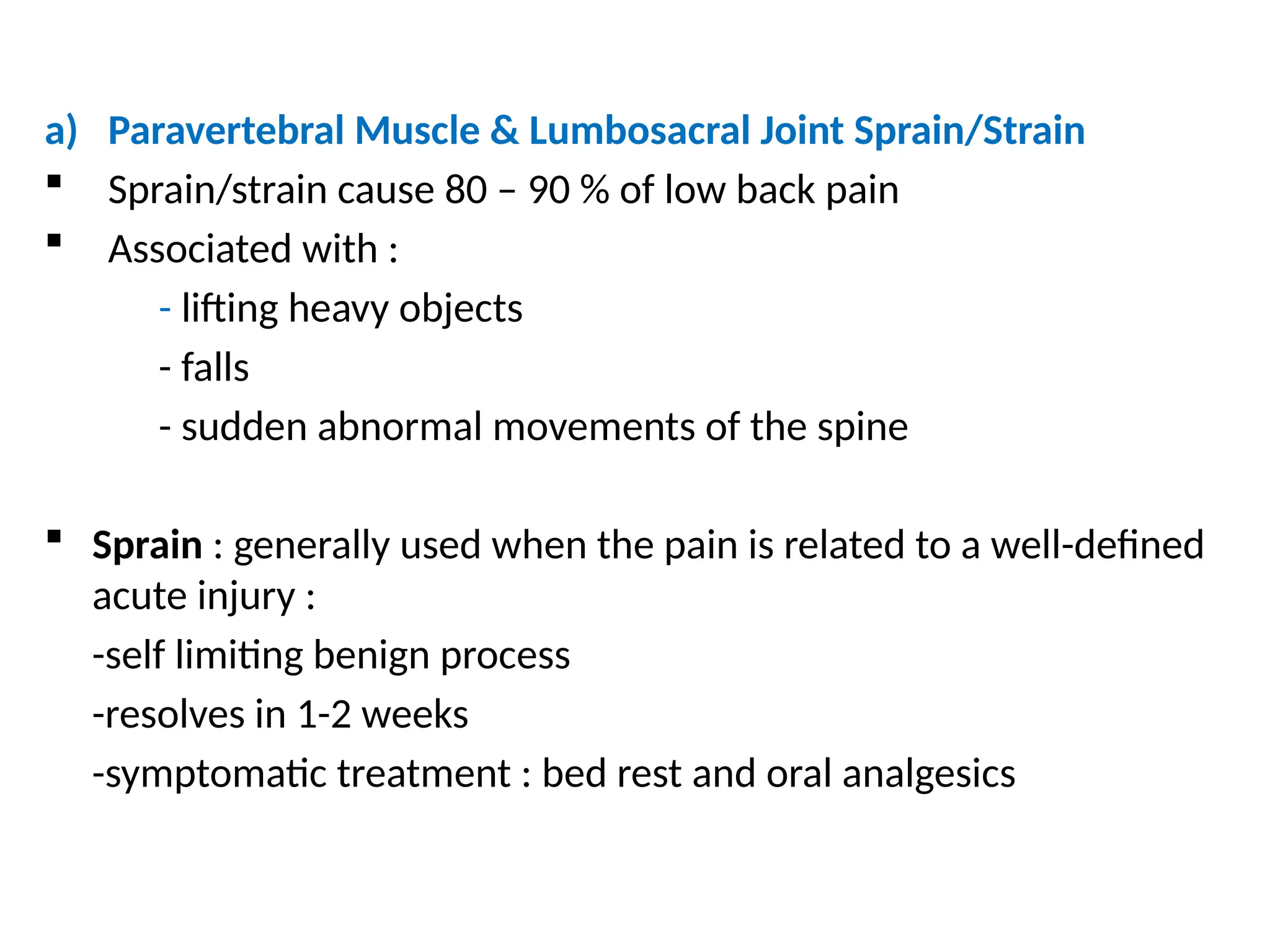 a) Paravertebral Muscle & Lumbosacral Joint Sprain/Strain
 Sprain/strain cause 80 – 90 % of low back pain
 Associated with :
- lifting heavy objects
- falls
- sudden abnormal movements of the spine
 Sprain : generally used when the pain is related to a well-defined
acute injury :
-self limiting benign process
-resolves in 1-2 weeks
-symptomatic treatment : bed rest and oral analgesics
 
