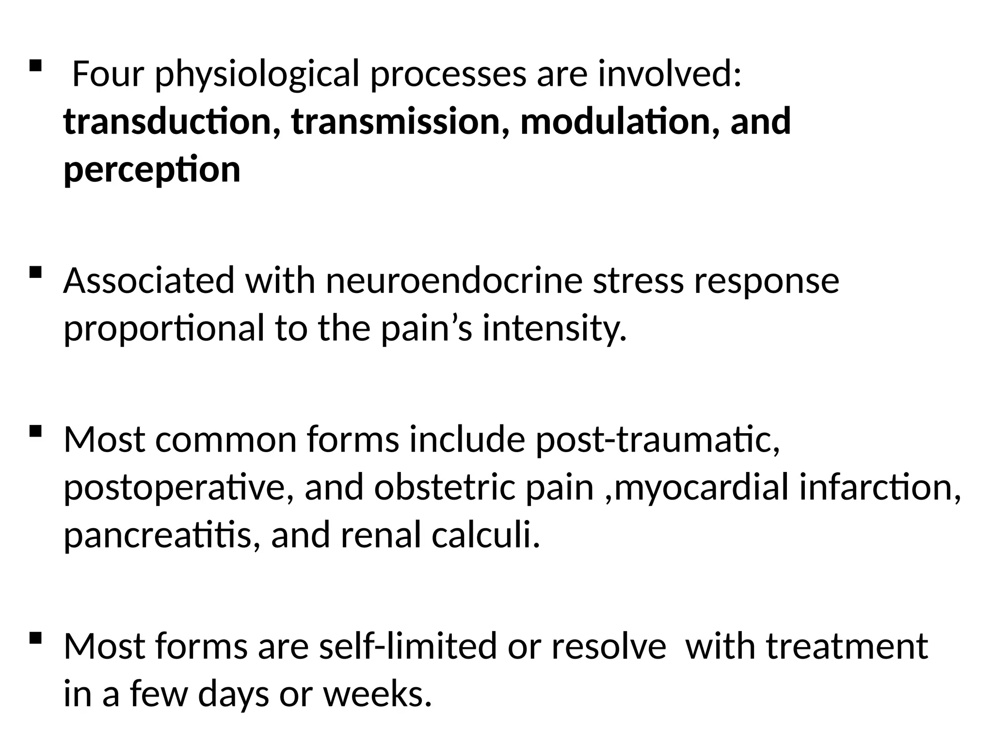  Four physiological processes are involved:
transduction, transmission, modulation, and
perception
 Associated with neuroendocrine stress response
proportional to the pain’s intensity.
 Most common forms include post-traumatic,
postoperative, and obstetric pain ,myocardial infarction,
pancreatitis, and renal calculi.
 Most forms are self-limited or resolve with treatment
in a few days or weeks.
 