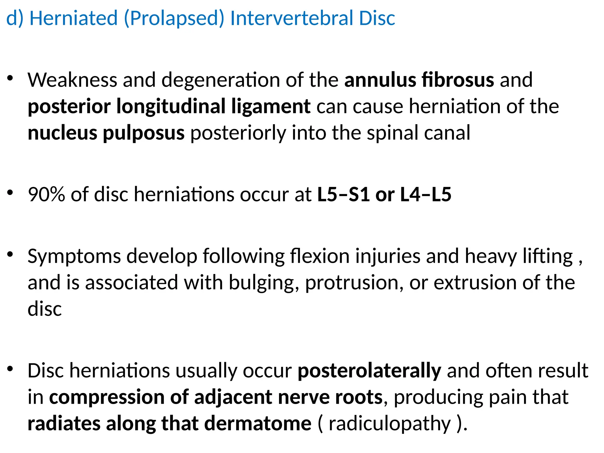 d) Herniated (Prolapsed) Intervertebral Disc
• Weakness and degeneration of the annulus fibrosus and
posterior longitudinal ligament can cause herniation of the
nucleus pulposus posteriorly into the spinal canal
• 90% of disc herniations occur at L5–S1 or L4–L5
• Symptoms develop following flexion injuries and heavy lifting ,
and is associated with bulging, protrusion, or extrusion of the
disc
• Disc herniations usually occur posterolaterally and often result
in compression of adjacent nerve roots, producing pain that
radiates along that dermatome ( radiculopathy ).
 