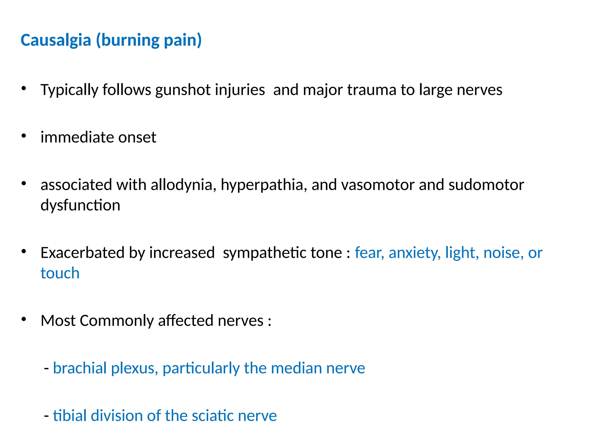 Causalgia (burning pain)
• Typically follows gunshot injuries and major trauma to large nerves
• immediate onset
• associated with allodynia, hyperpathia, and vasomotor and sudomotor
dysfunction
• Exacerbated by increased sympathetic tone : fear, anxiety, light, noise, or
touch
• Most Commonly affected nerves :
- brachial plexus, particularly the median nerve
- tibial division of the sciatic nerve
 