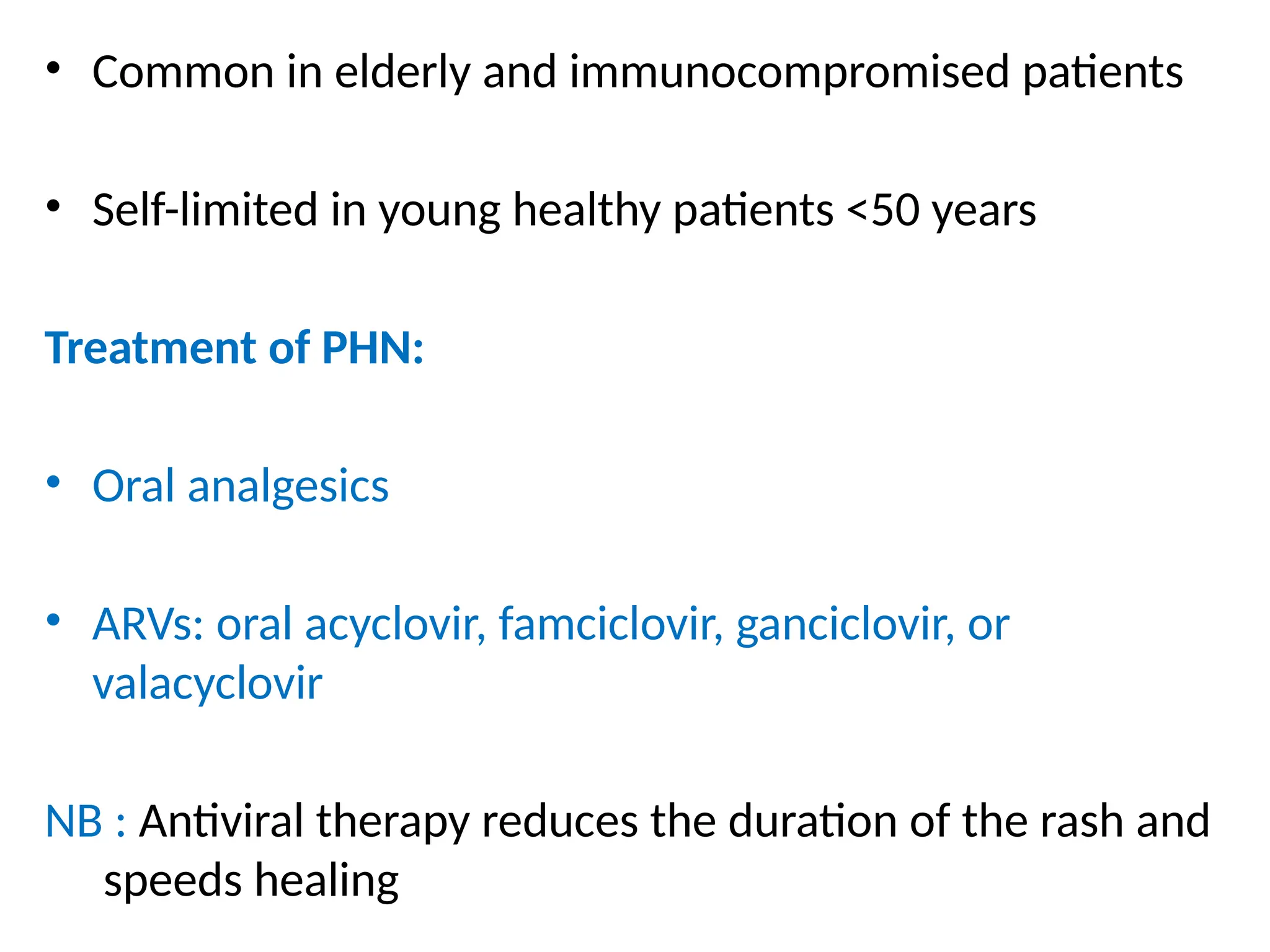 • Common in elderly and immunocompromised patients
• Self-limited in young healthy patients <50 years
Treatment of PHN:
• Oral analgesics
• ARVs: oral acyclovir, famciclovir, ganciclovir, or
valacyclovir
NB : Antiviral therapy reduces the duration of the rash and
speeds healing
 
