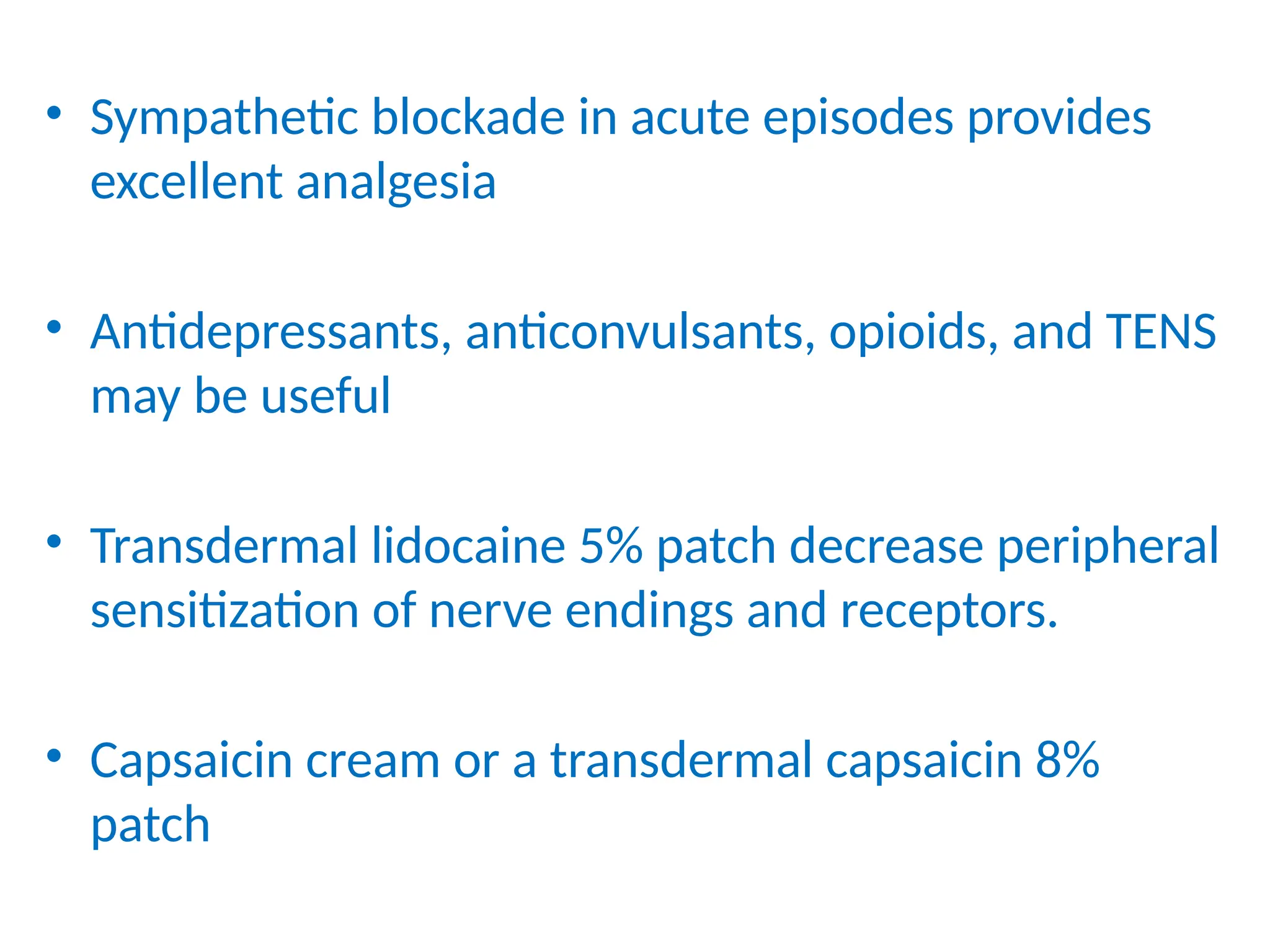 • Sympathetic blockade in acute episodes provides
excellent analgesia
• Antidepressants, anticonvulsants, opioids, and TENS
may be useful
• Transdermal lidocaine 5% patch decrease peripheral
sensitization of nerve endings and receptors.
• Capsaicin cream or a transdermal capsaicin 8%
patch
 