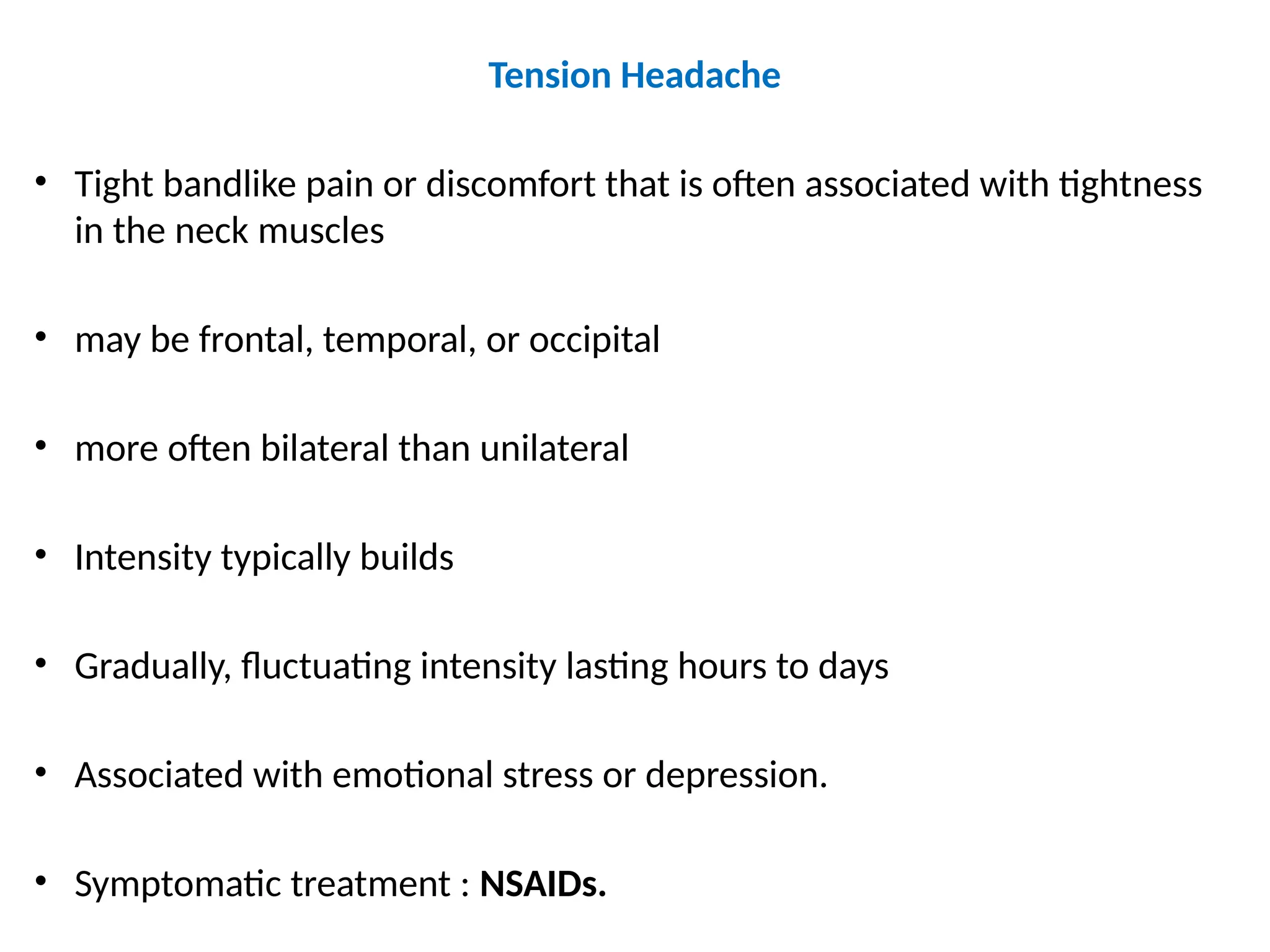 Tension Headache
• Tight bandlike pain or discomfort that is often associated with tightness
in the neck muscles
• may be frontal, temporal, or occipital
• more often bilateral than unilateral
• Intensity typically builds
• Gradually, fluctuating intensity lasting hours to days
• Associated with emotional stress or depression.
• Symptomatic treatment : NSAIDs.
 
