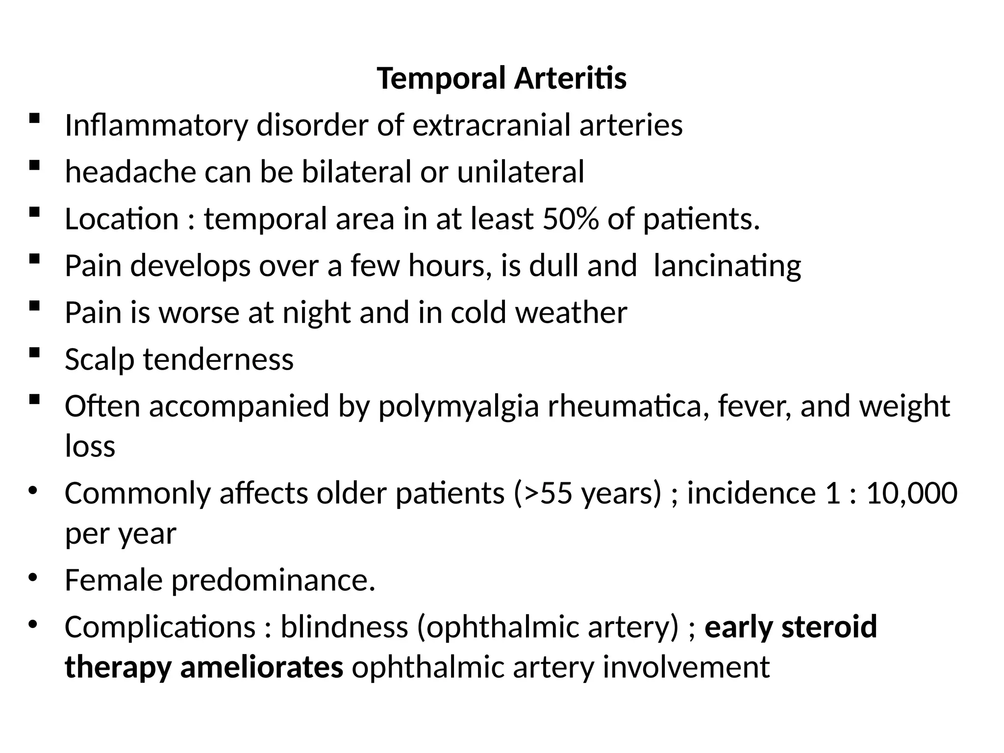 Temporal Arteritis
 Inflammatory disorder of extracranial arteries
 headache can be bilateral or unilateral
 Location : temporal area in at least 50% of patients.
 Pain develops over a few hours, is dull and lancinating
 Pain is worse at night and in cold weather
 Scalp tenderness
 Often accompanied by polymyalgia rheumatica, fever, and weight
loss
• Commonly affects older patients (>55 years) ; incidence 1 : 10,000
per year
• Female predominance.
• Complications : blindness (ophthalmic artery) ; early steroid
therapy ameliorates ophthalmic artery involvement
 