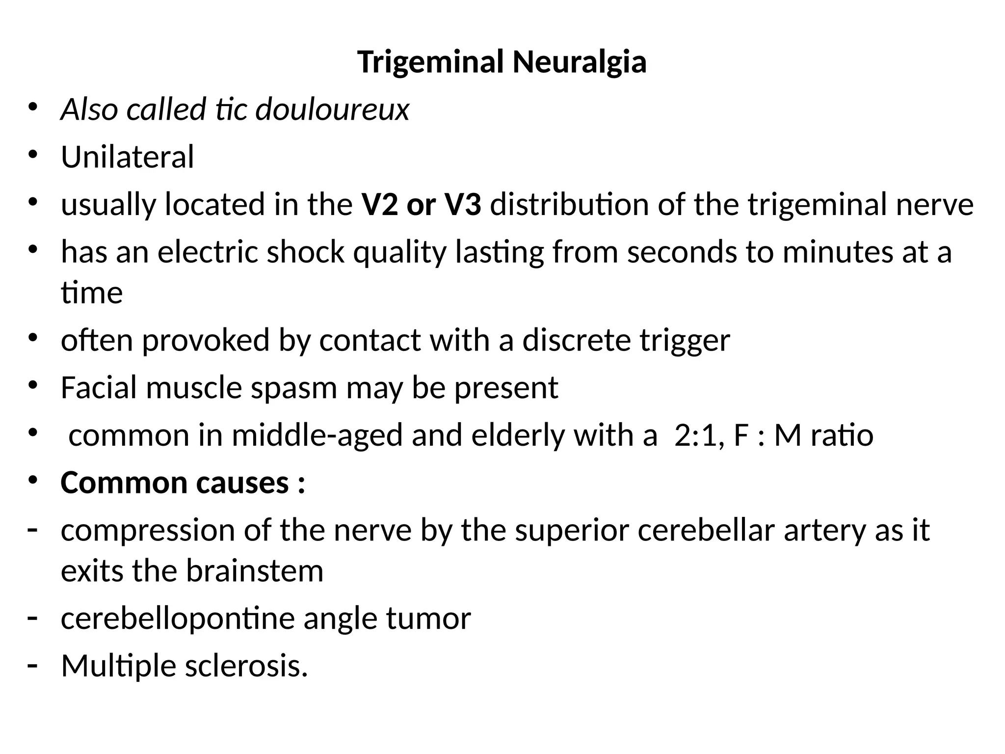 Trigeminal Neuralgia
• Also called tic douloureux
• Unilateral
• usually located in the V2 or V3 distribution of the trigeminal nerve
• has an electric shock quality lasting from seconds to minutes at a
time
• often provoked by contact with a discrete trigger
• Facial muscle spasm may be present
• common in middle-aged and elderly with a 2:1, F : M ratio
• Common causes :
- compression of the nerve by the superior cerebellar artery as it
exits the brainstem
- cerebellopontine angle tumor
- Multiple sclerosis.
 