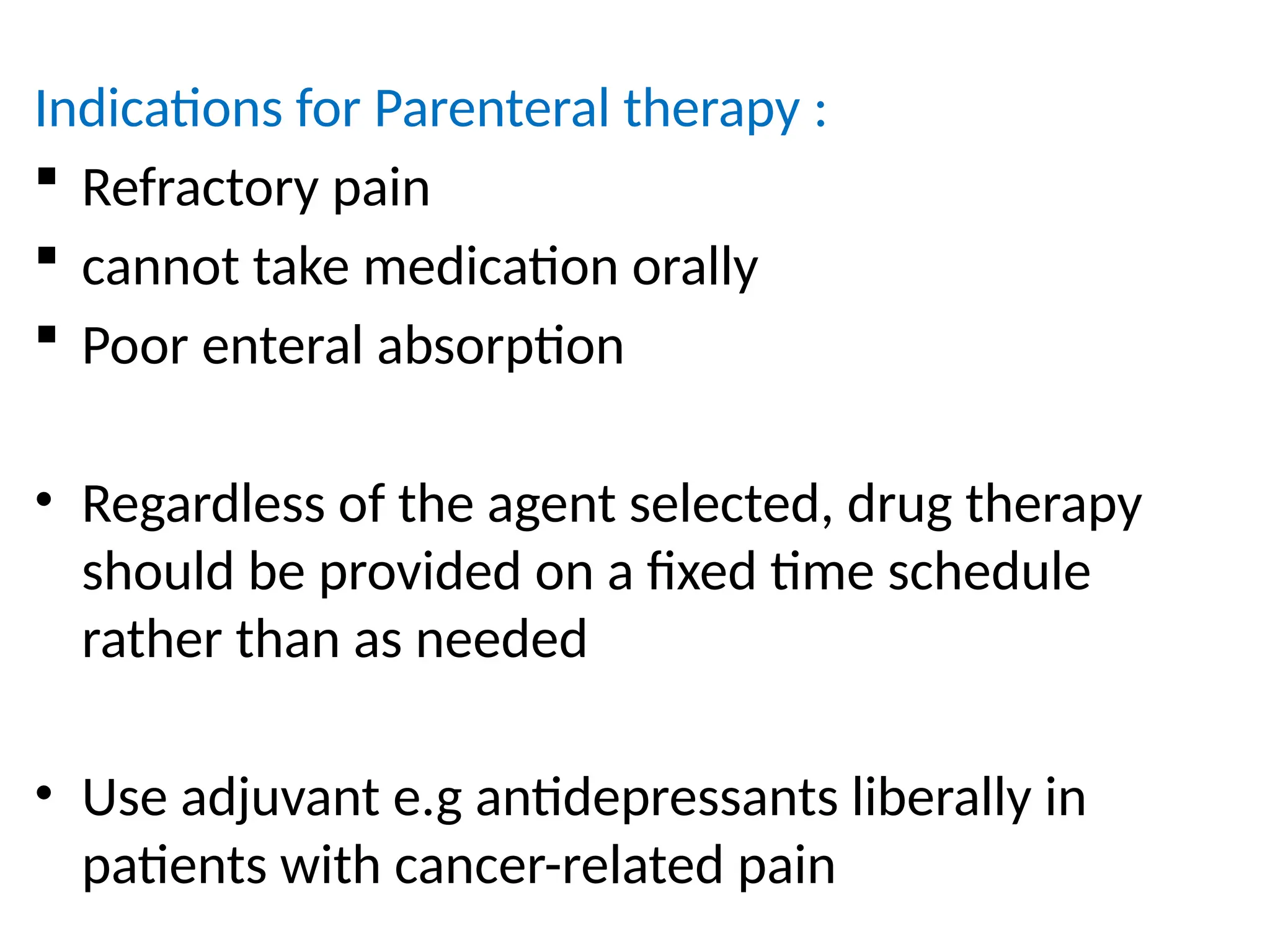 Indications for Parenteral therapy :
 Refractory pain
 cannot take medication orally
 Poor enteral absorption
• Regardless of the agent selected, drug therapy
should be provided on a fixed time schedule
rather than as needed
• Use adjuvant e.g antidepressants liberally in
patients with cancer-related pain
 