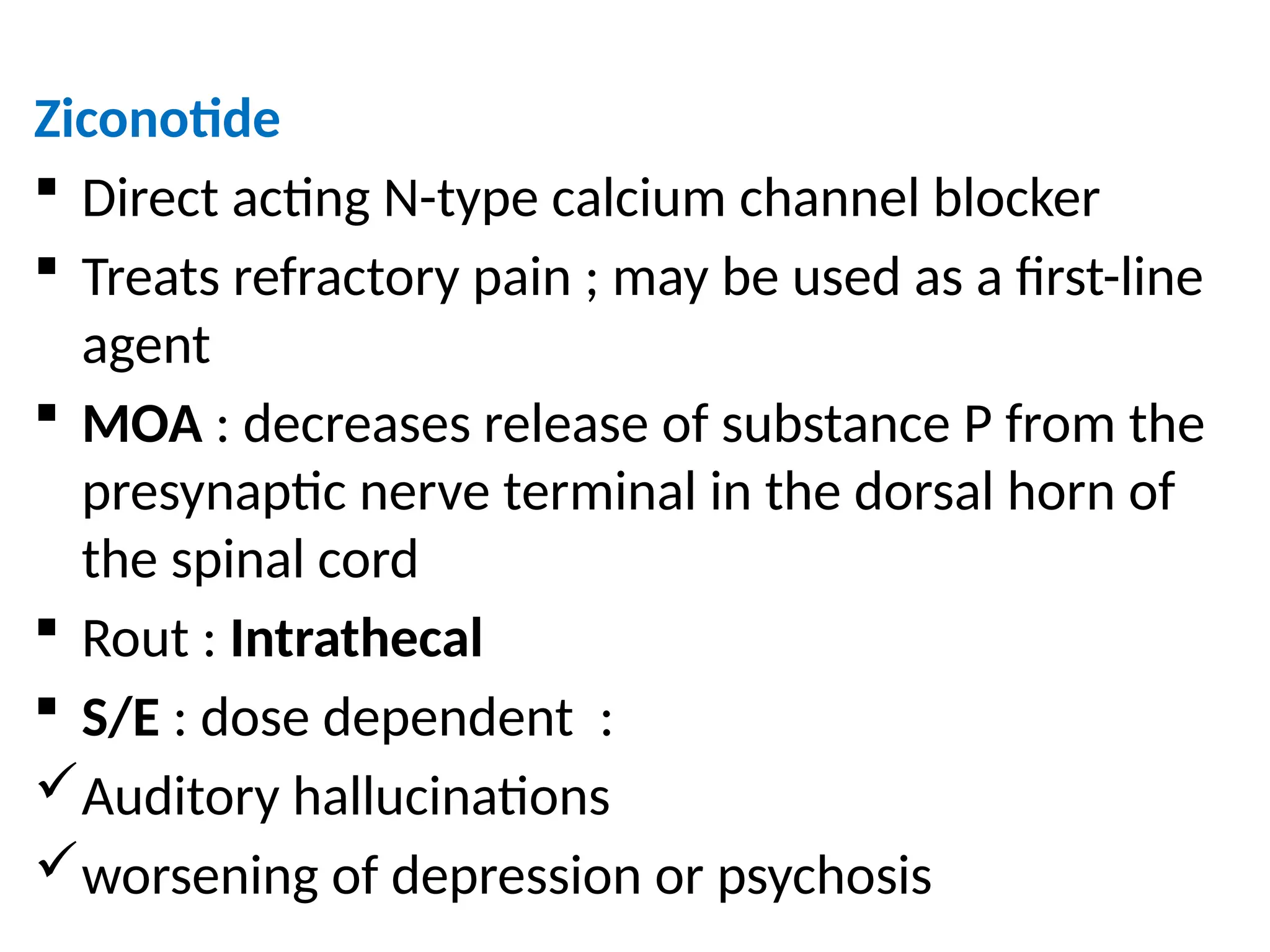 Ziconotide
 Direct acting N-type calcium channel blocker
 Treats refractory pain ; may be used as a first-line
agent
 MOA : decreases release of substance P from the
presynaptic nerve terminal in the dorsal horn of
the spinal cord
 Rout : Intrathecal
 S/E : dose dependent :
Auditory hallucinations
worsening of depression or psychosis
 