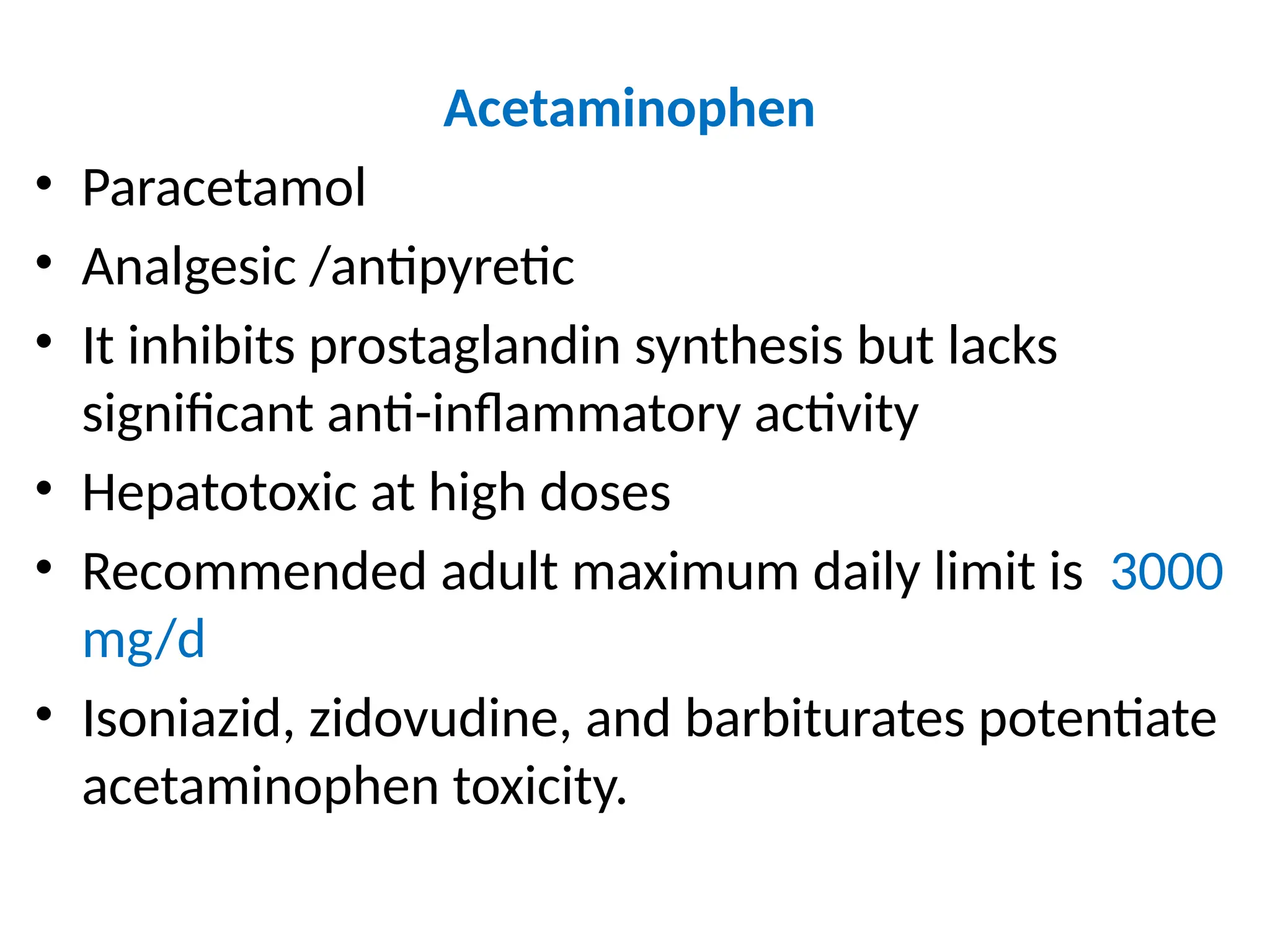 Acetaminophen
• Paracetamol
• Analgesic /antipyretic
• It inhibits prostaglandin synthesis but lacks
significant anti-inflammatory activity
• Hepatotoxic at high doses
• Recommended adult maximum daily limit is 3000
mg/d
• Isoniazid, zidovudine, and barbiturates potentiate
acetaminophen toxicity.
 