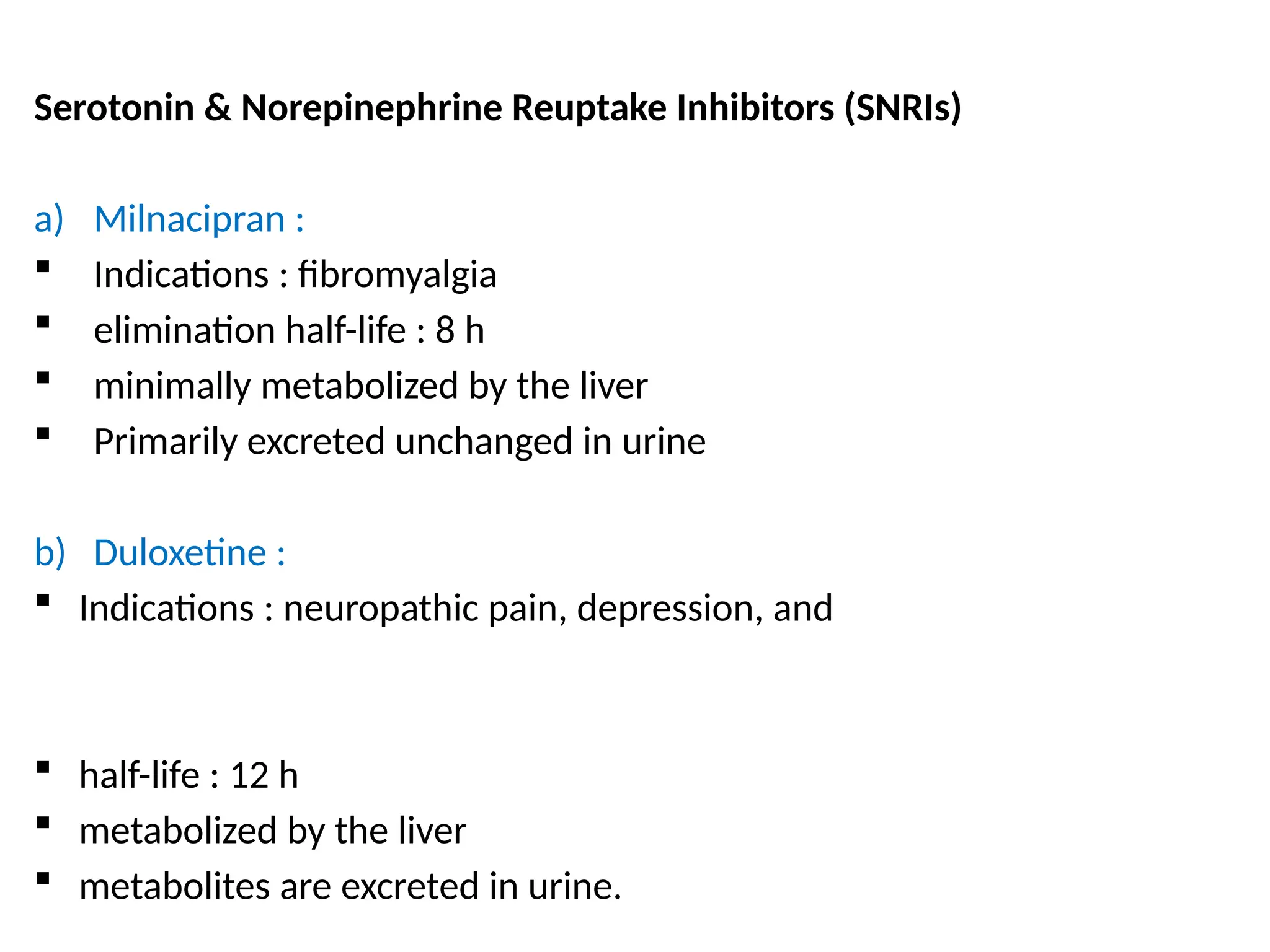 Serotonin & Norepinephrine Reuptake Inhibitors (SNRIs)
a) Milnacipran :
 Indications : fibromyalgia
 elimination half-life : 8 h
 minimally metabolized by the liver
 Primarily excreted unchanged in urine
b) Duloxetine :
 Indications : neuropathic pain, depression, and
 half-life : 12 h
 metabolized by the liver
 metabolites are excreted in urine.
 