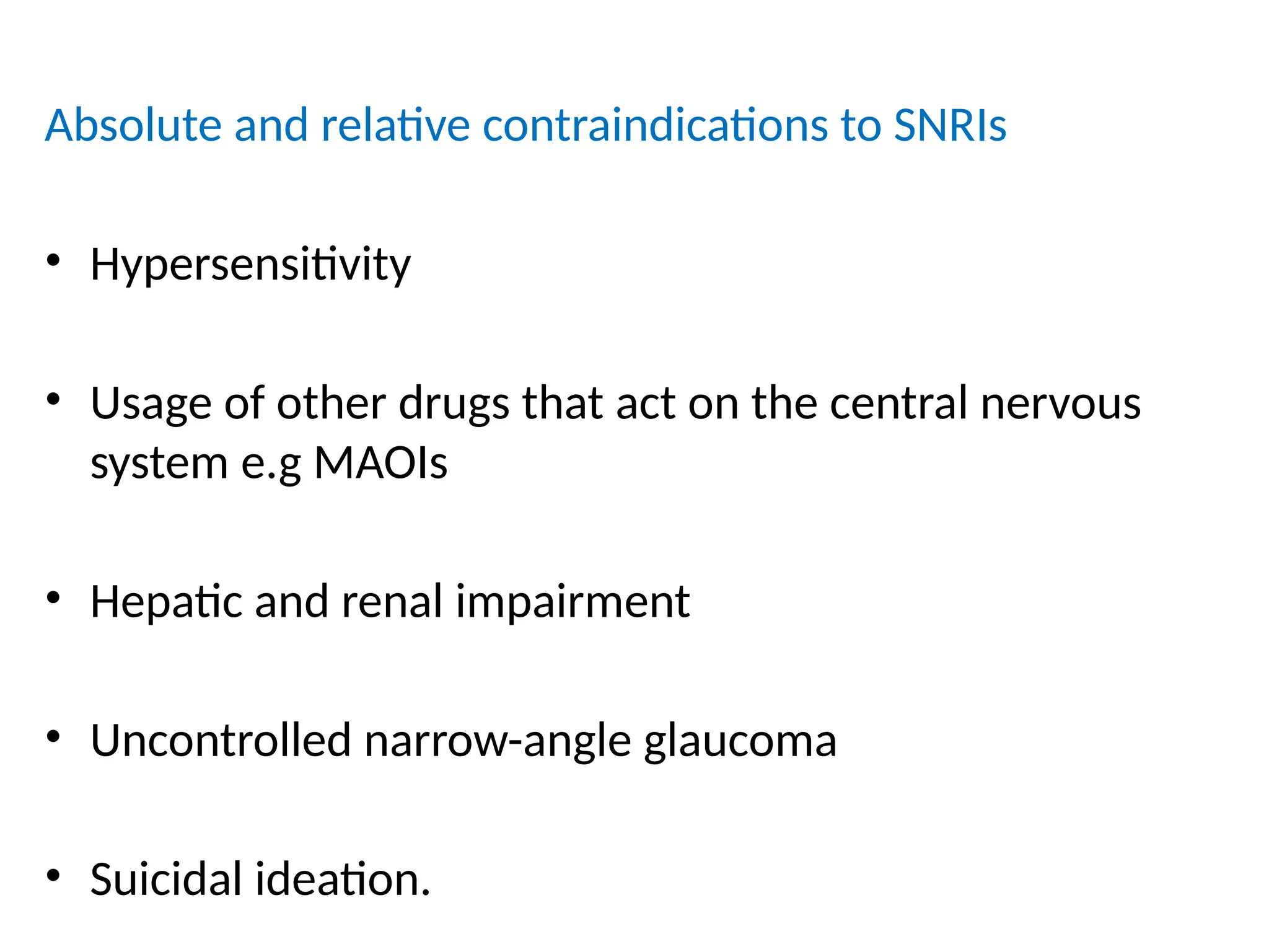 Absolute and relative contraindications to SNRIs
• Hypersensitivity
• Usage of other drugs that act on the central nervous
system e.g MAOIs
• Hepatic and renal impairment
• Uncontrolled narrow-angle glaucoma
• Suicidal ideation.
 