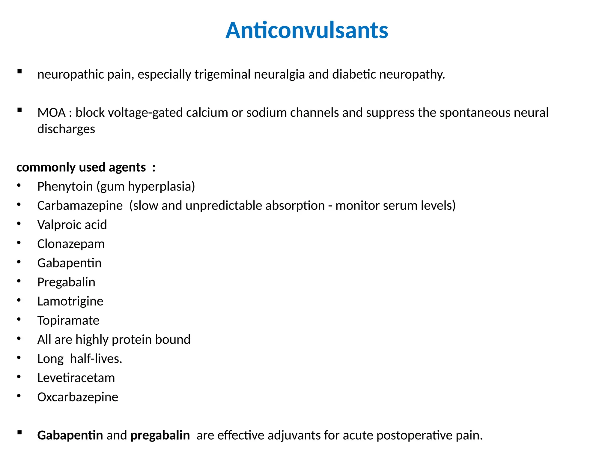 Anticonvulsants
 neuropathic pain, especially trigeminal neuralgia and diabetic neuropathy.
 MOA : block voltage-gated calcium or sodium channels and suppress the spontaneous neural
discharges
commonly used agents :
• Phenytoin (gum hyperplasia)
• Carbamazepine (slow and unpredictable absorption - monitor serum levels)
• Valproic acid
• Clonazepam
• Gabapentin
• Pregabalin
• Lamotrigine
• Topiramate
• All are highly protein bound
• Long half-lives.
• Levetiracetam
• Oxcarbazepine
 Gabapentin and pregabalin are effective adjuvants for acute postoperative pain.
 