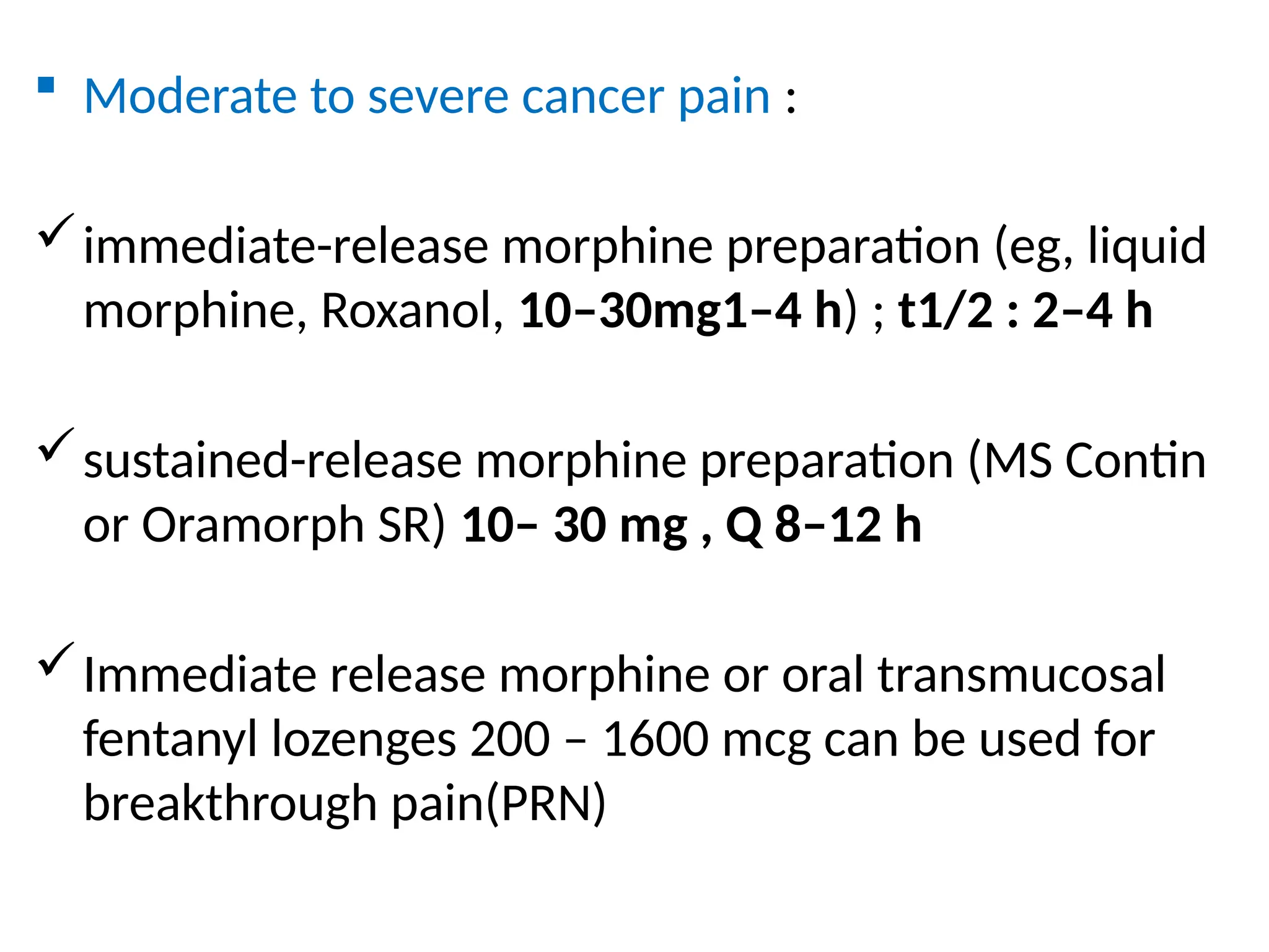  Moderate to severe cancer pain :
immediate-release morphine preparation (eg, liquid
morphine, Roxanol, 10–30mg1–4 h) ; t1/2 : 2–4 h
sustained-release morphine preparation (MS Contin
or Oramorph SR) 10– 30 mg , Q 8–12 h
Immediate release morphine or oral transmucosal
fentanyl lozenges 200 – 1600 mcg can be used for
breakthrough pain(PRN)
 