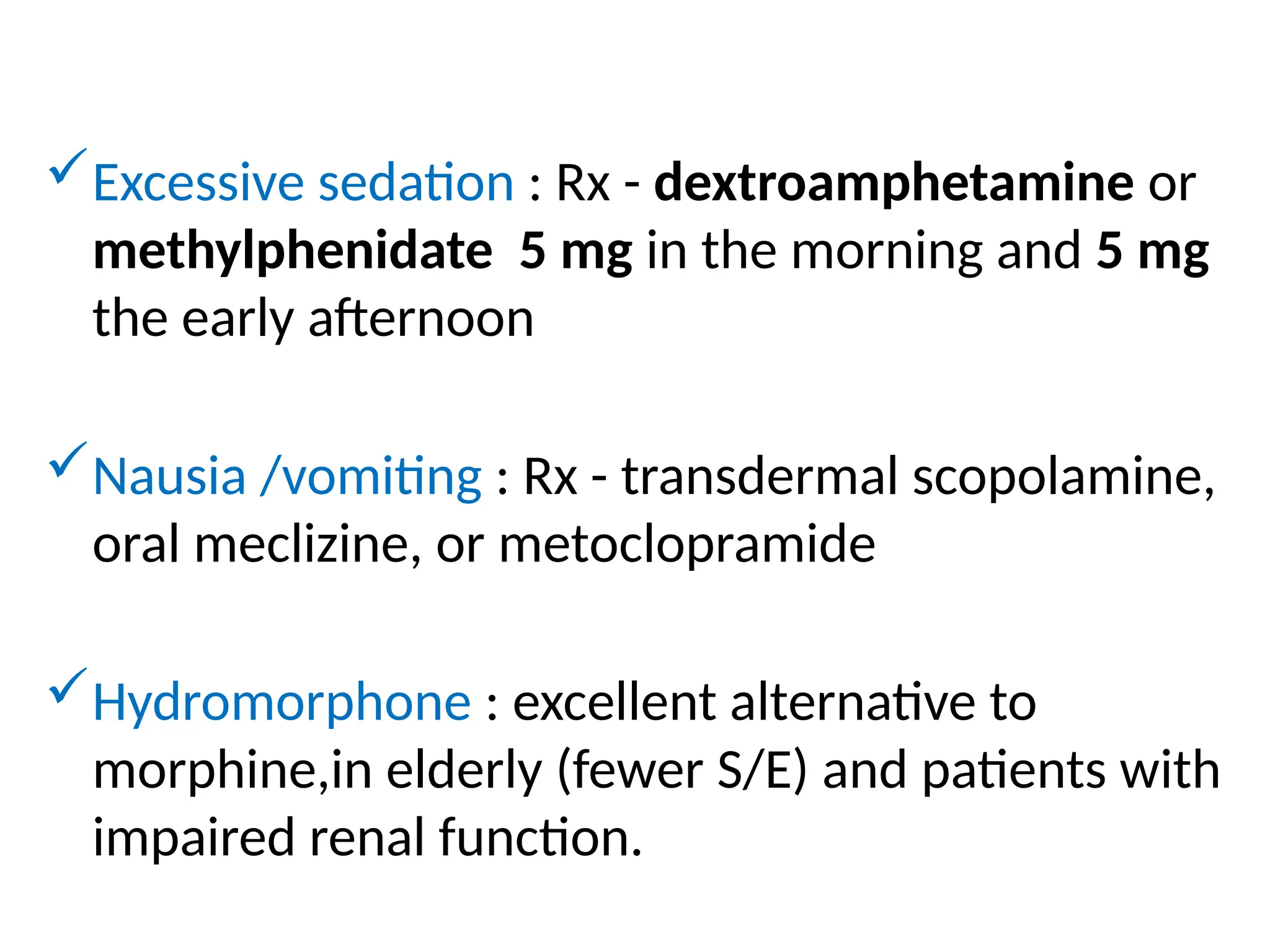 Excessive sedation : Rx - dextroamphetamine or
methylphenidate 5 mg in the morning and 5 mg
the early afternoon
Nausia /vomiting : Rx - transdermal scopolamine,
oral meclizine, or metoclopramide
Hydromorphone : excellent alternative to
morphine,in elderly (fewer S/E) and patients with
impaired renal function.
 