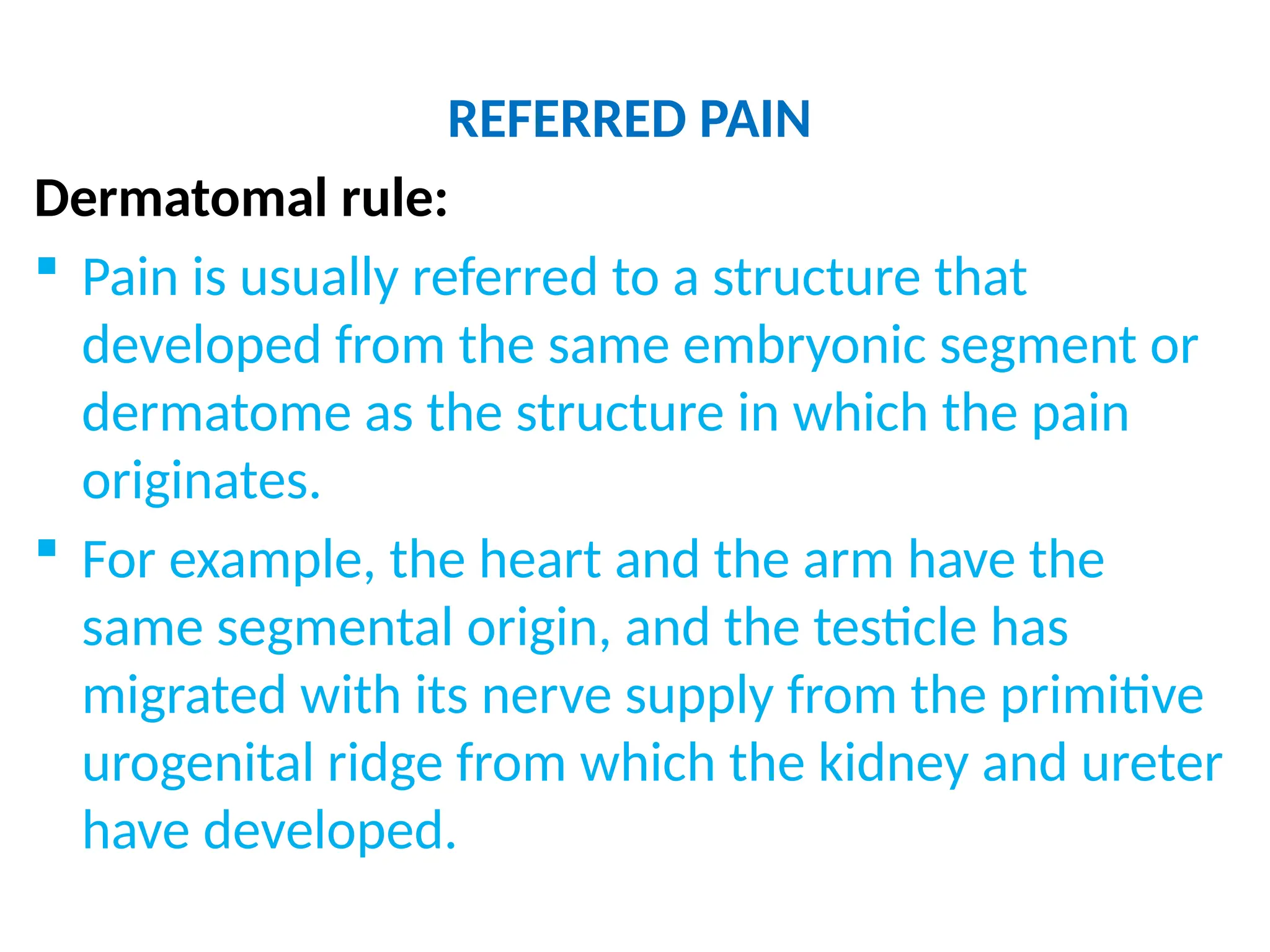 REFERRED PAIN
Dermatomal rule:
 Pain is usually referred to a structure that
developed from the same embryonic segment or
dermatome as the structure in which the pain
originates.
 For example, the heart and the arm have the
same segmental origin, and the testicle has
migrated with its nerve supply from the primitive
urogenital ridge from which the kidney and ureter
have developed.
 