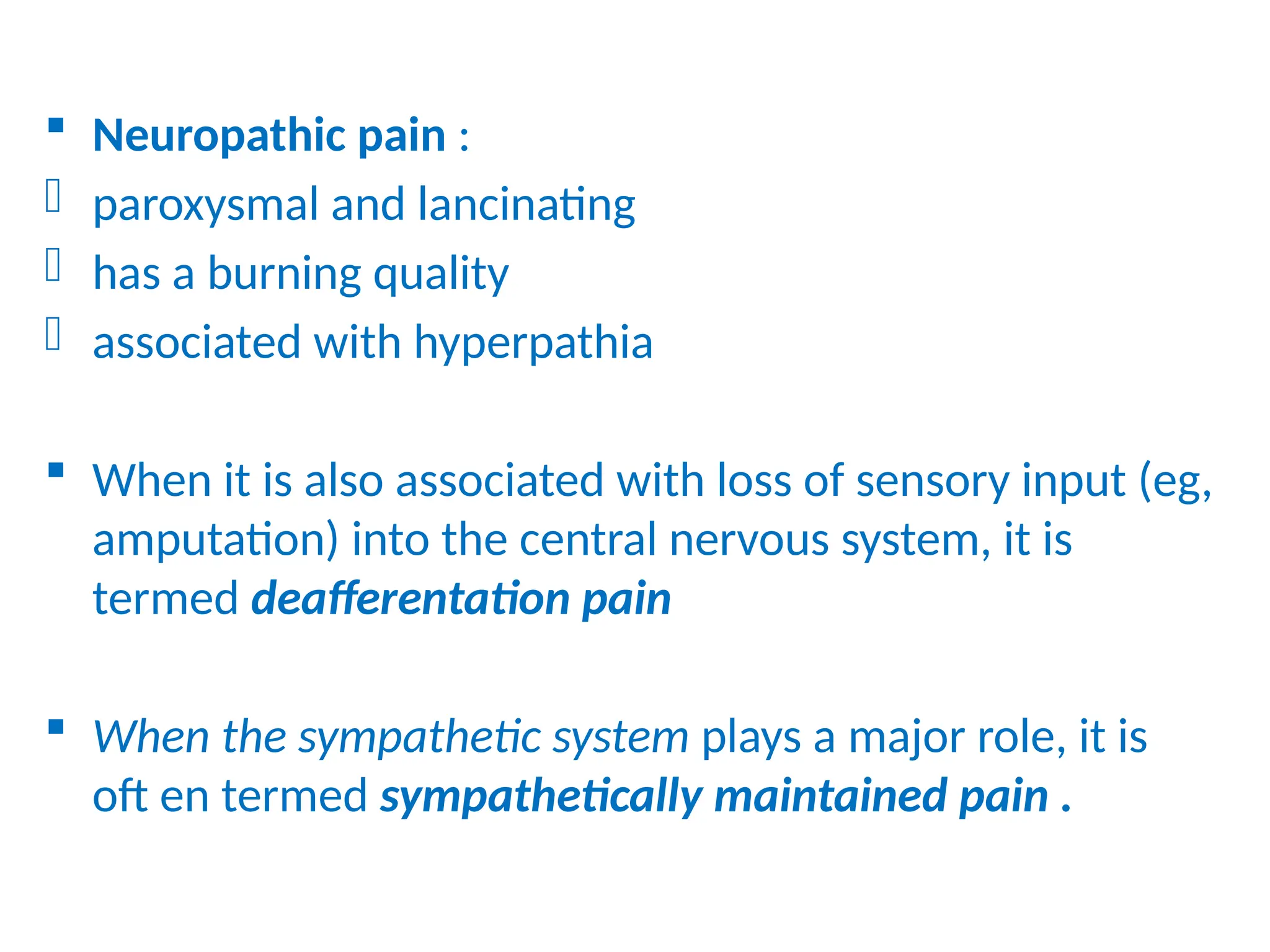  Neuropathic pain :
- paroxysmal and lancinating
- has a burning quality
- associated with hyperpathia
 When it is also associated with loss of sensory input (eg,
amputation) into the central nervous system, it is
termed deafferentation pain
 When the sympathetic system plays a major role, it is
oft en termed sympathetically maintained pain .
 