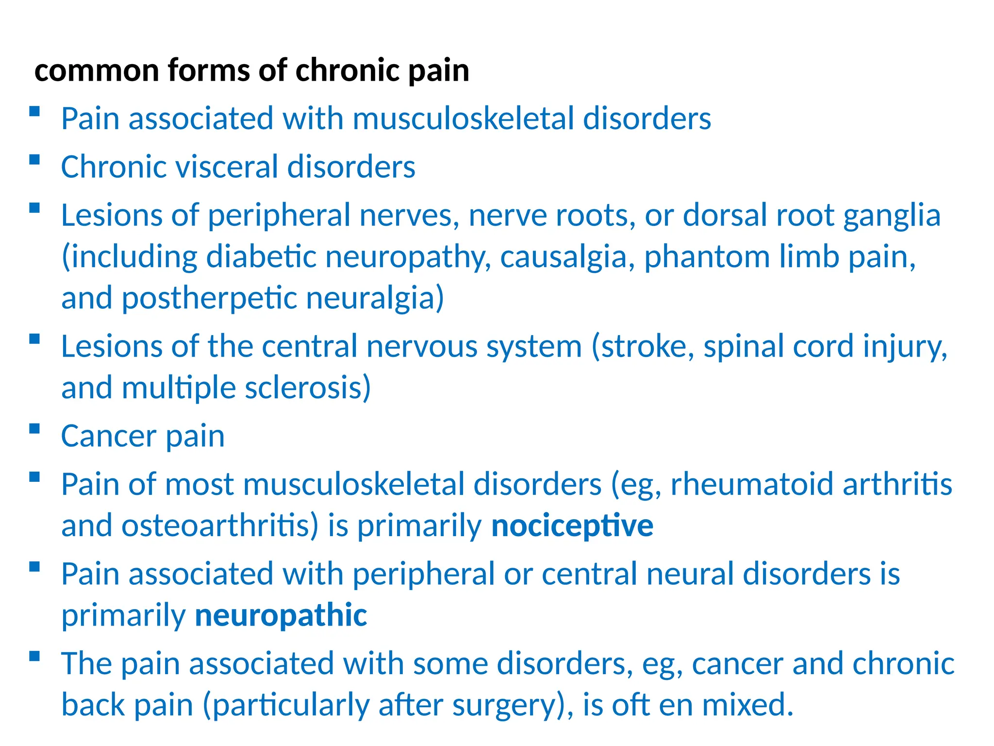 common forms of chronic pain
 Pain associated with musculoskeletal disorders
 Chronic visceral disorders
 Lesions of peripheral nerves, nerve roots, or dorsal root ganglia
(including diabetic neuropathy, causalgia, phantom limb pain,
and postherpetic neuralgia)
 Lesions of the central nervous system (stroke, spinal cord injury,
and multiple sclerosis)
 Cancer pain
 Pain of most musculoskeletal disorders (eg, rheumatoid arthritis
and osteoarthritis) is primarily nociceptive
 Pain associated with peripheral or central neural disorders is
primarily neuropathic
 The pain associated with some disorders, eg, cancer and chronic
back pain (particularly after surgery), is oft en mixed.
 