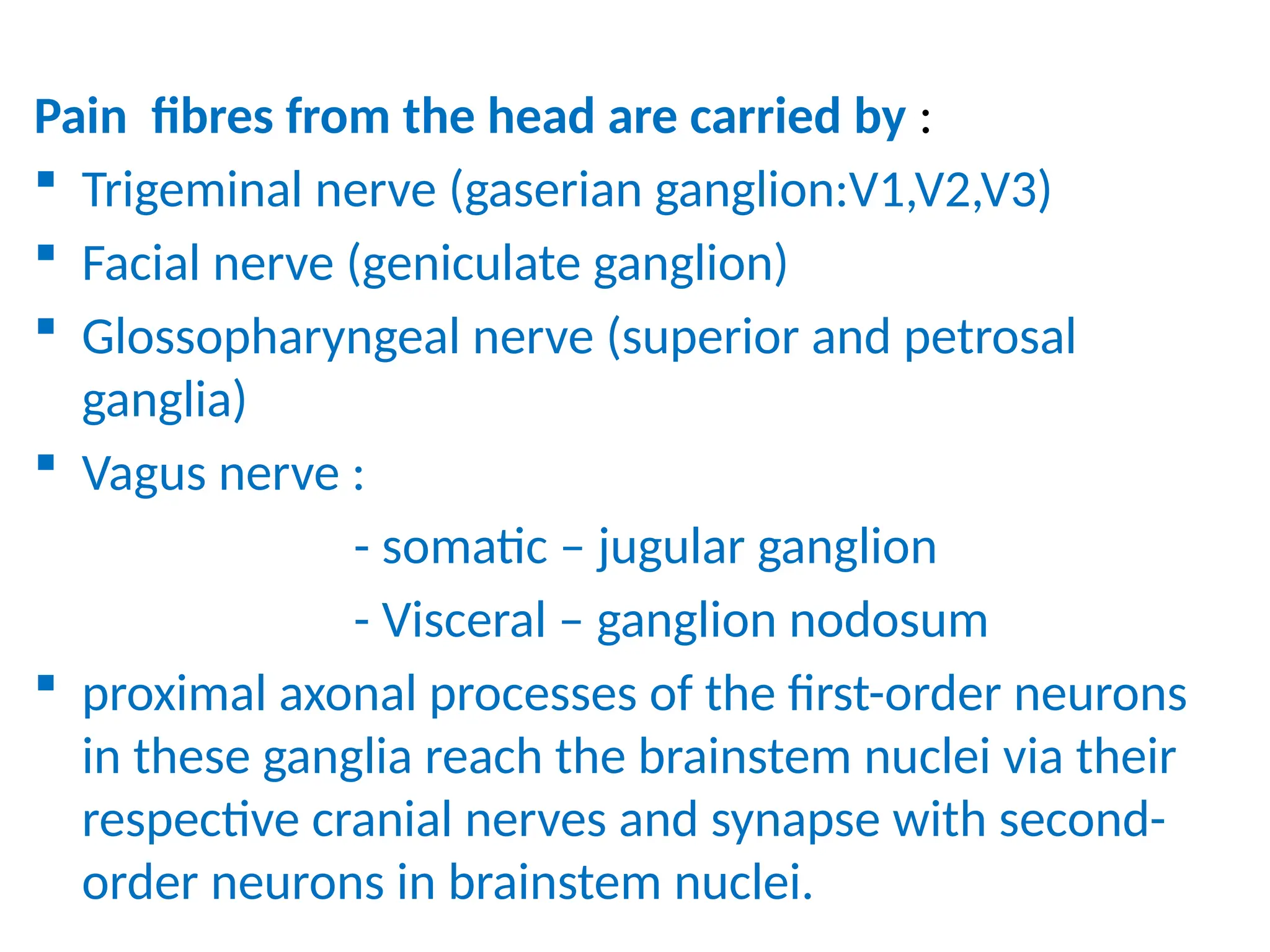 Pain fibres from the head are carried by :
 Trigeminal nerve (gaserian ganglion:V1,V2,V3)
 Facial nerve (geniculate ganglion)
 Glossopharyngeal nerve (superior and petrosal
ganglia)
 Vagus nerve :
- somatic – jugular ganglion
- Visceral – ganglion nodosum
 proximal axonal processes of the first-order neurons
in these ganglia reach the brainstem nuclei via their
respective cranial nerves and synapse with second-
order neurons in brainstem nuclei.
 