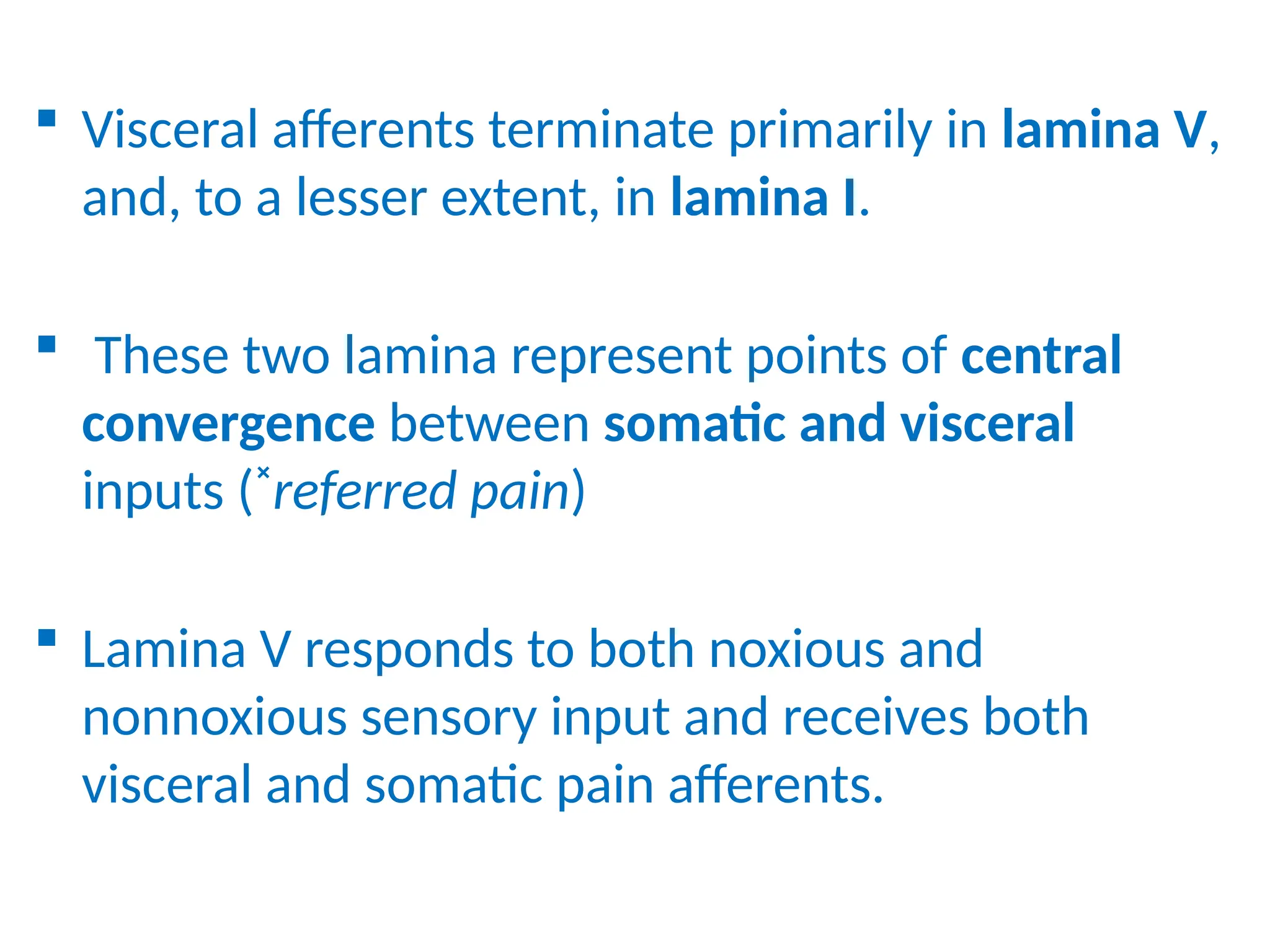  Visceral afferents terminate primarily in lamina V,
and, to a lesser extent, in lamina I.
 These two lamina represent points of central
convergence between somatic and visceral
inputs (˟referred pain)
 Lamina V responds to both noxious and
nonnoxious sensory input and receives both
visceral and somatic pain afferents.
 