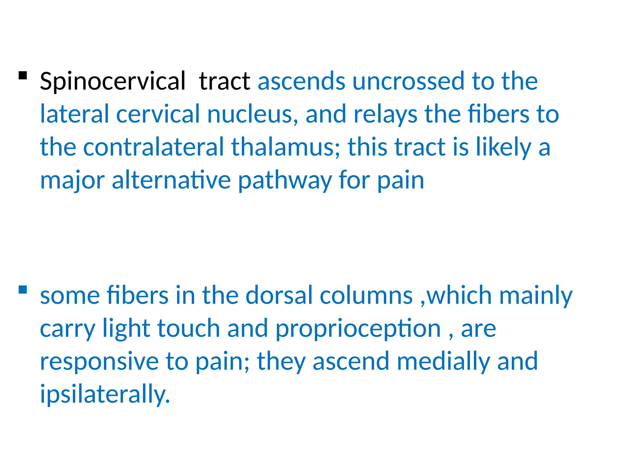  Spinocervical tract ascends uncrossed to the
lateral cervical nucleus, and relays the fibers to
the contralateral thalamus; this tract is likely a
major alternative pathway for pain
 some fibers in the dorsal columns ,which mainly
carry light touch and proprioception , are
responsive to pain; they ascend medially and
ipsilaterally.
 