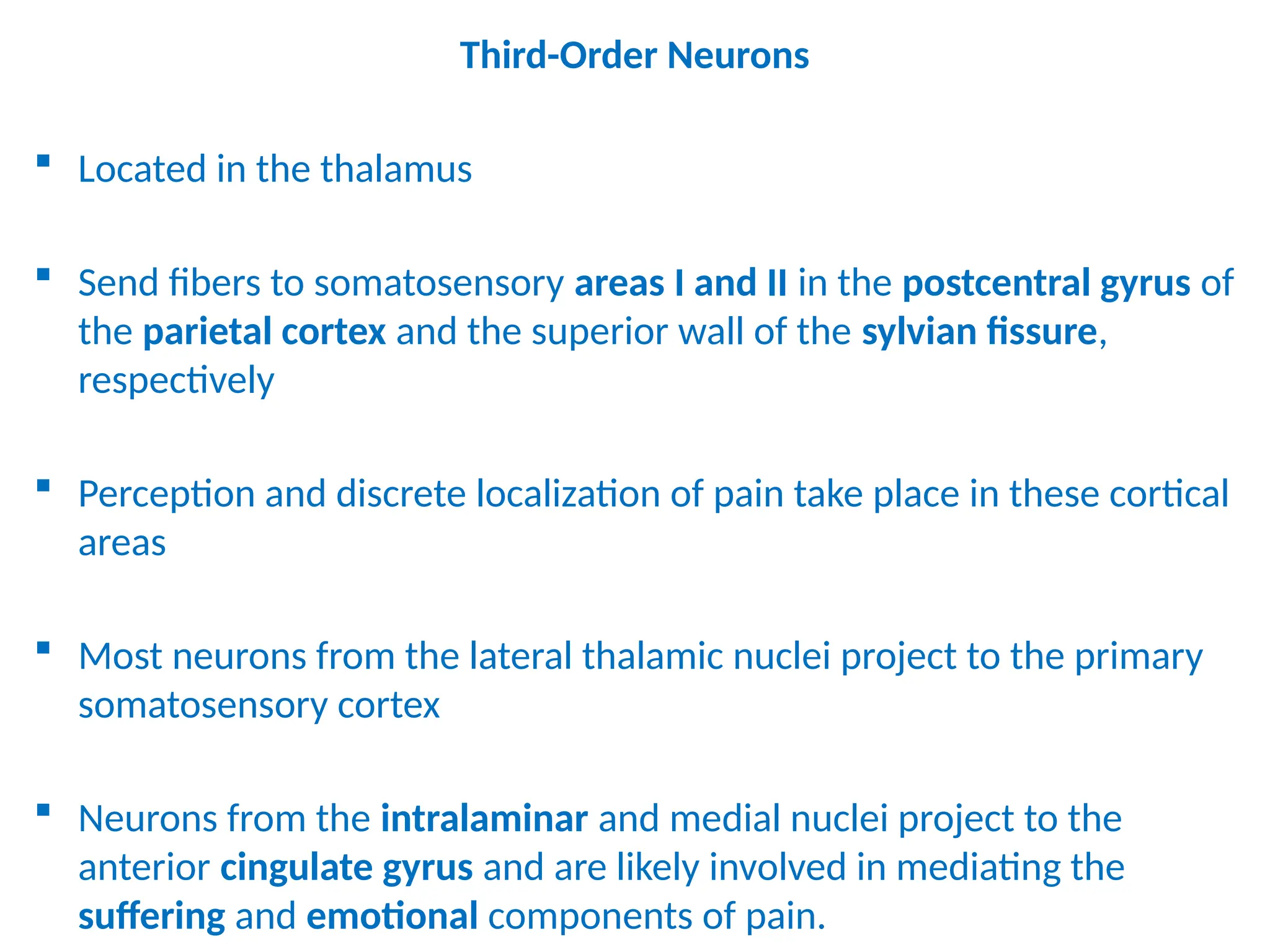 Third-Order Neurons
 Located in the thalamus
 Send fibers to somatosensory areas I and II in the postcentral gyrus of
the parietal cortex and the superior wall of the sylvian fissure,
respectively
 Perception and discrete localization of pain take place in these cortical
areas
 Most neurons from the lateral thalamic nuclei project to the primary
somatosensory cortex
 Neurons from the intralaminar and medial nuclei project to the
anterior cingulate gyrus and are likely involved in mediating the
suffering and emotional components of pain.
 