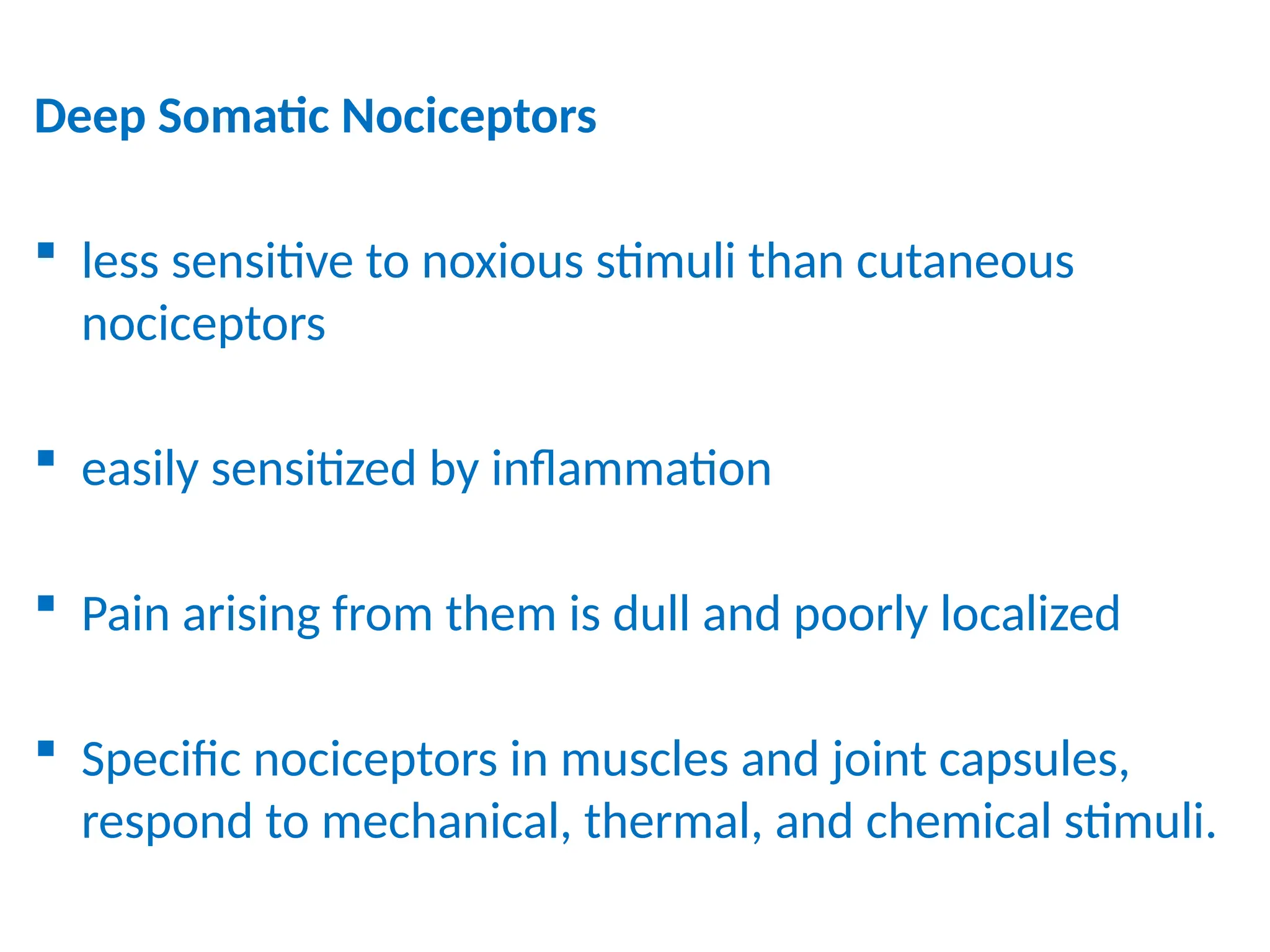 Deep Somatic Nociceptors
 less sensitive to noxious stimuli than cutaneous
nociceptors
 easily sensitized by inflammation
 Pain arising from them is dull and poorly localized
 Specific nociceptors in muscles and joint capsules,
respond to mechanical, thermal, and chemical stimuli.
 