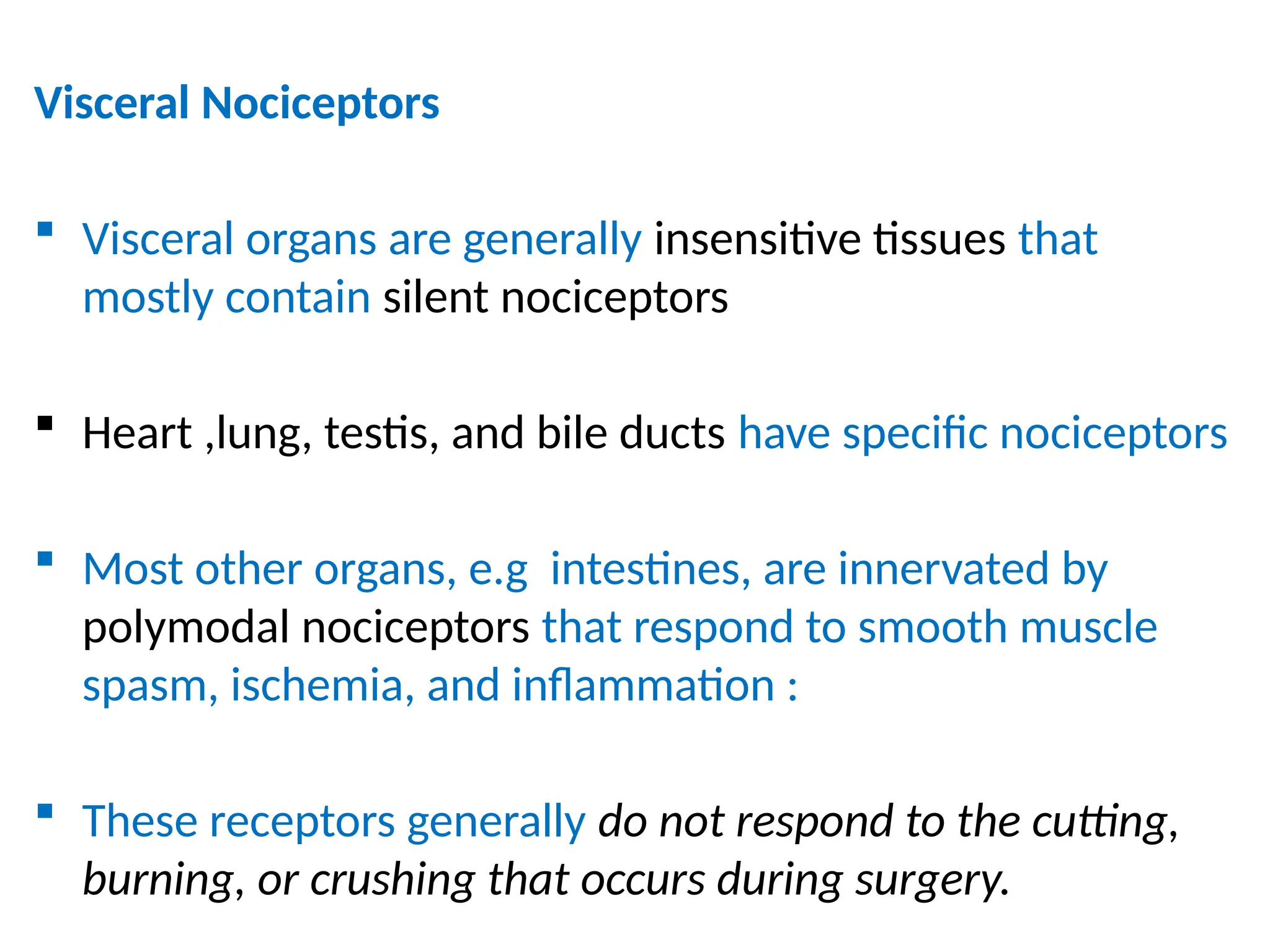 Visceral Nociceptors
 Visceral organs are generally insensitive tissues that
mostly contain silent nociceptors
 Heart ,lung, testis, and bile ducts have specific nociceptors
 Most other organs, e.g intestines, are innervated by
polymodal nociceptors that respond to smooth muscle
spasm, ischemia, and inflammation :
 These receptors generally do not respond to the cutting,
burning, or crushing that occurs during surgery.
 