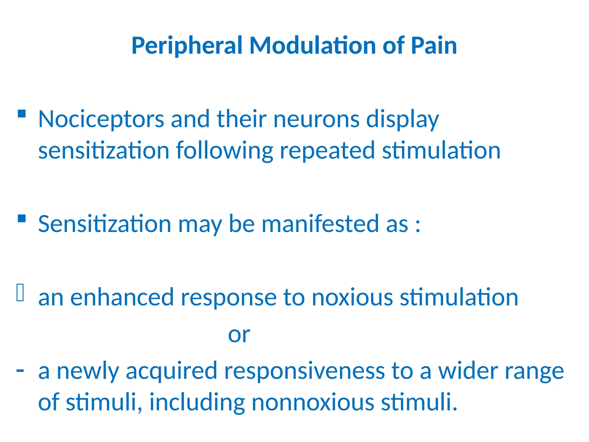 Peripheral Modulation of Pain
 Nociceptors and their neurons display
sensitization following repeated stimulation
 Sensitization may be manifested as :
- an enhanced response to noxious stimulation
or
- a newly acquired responsiveness to a wider range
of stimuli, including nonnoxious stimuli.
 