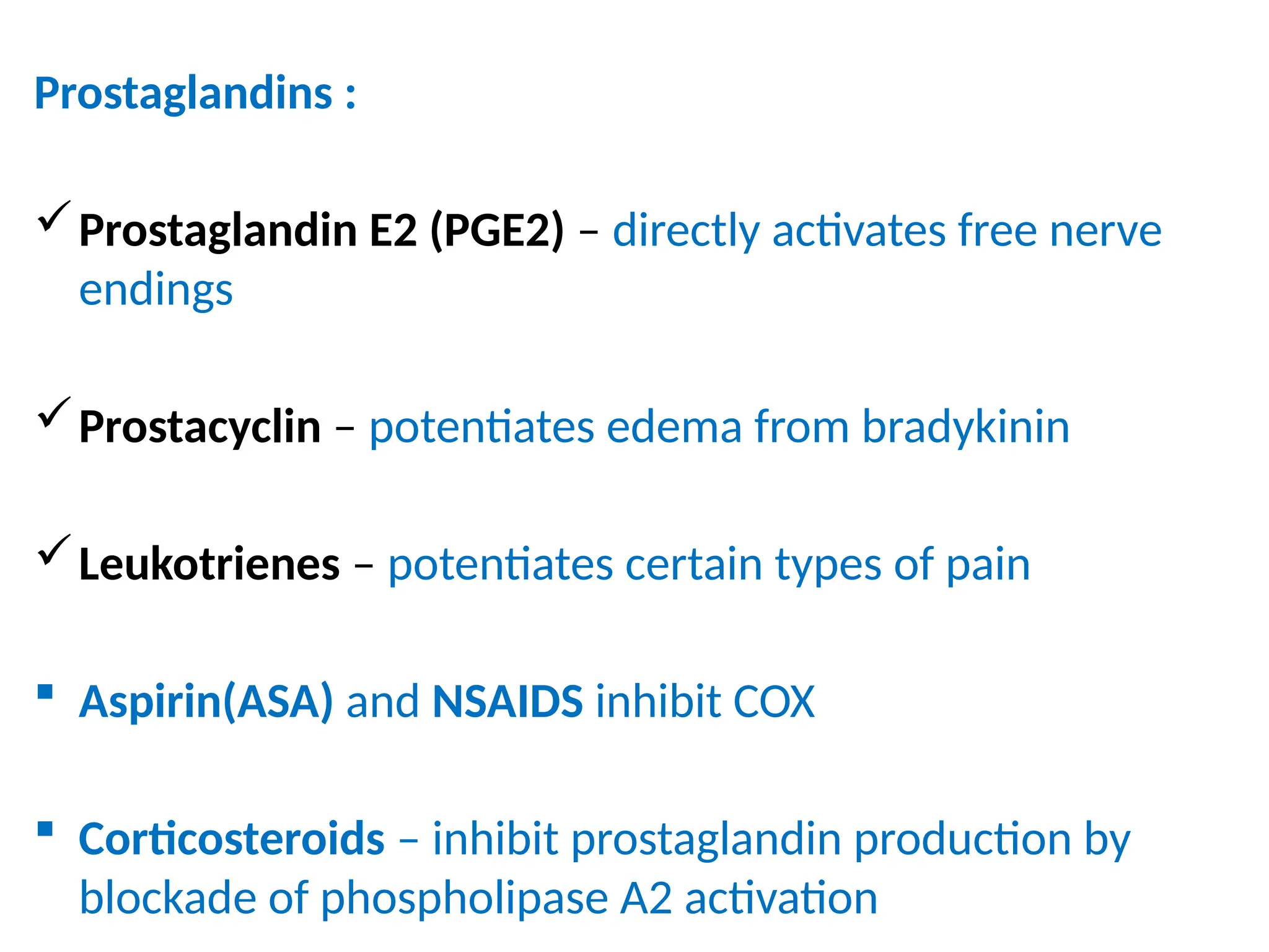 Prostaglandins :
Prostaglandin E2 (PGE2) – directly activates free nerve
endings
Prostacyclin – potentiates edema from bradykinin
Leukotrienes – potentiates certain types of pain
 Aspirin(ASA) and NSAIDS inhibit COX
 Corticosteroids – inhibit prostaglandin production by
blockade of phospholipase A2 activation
 
