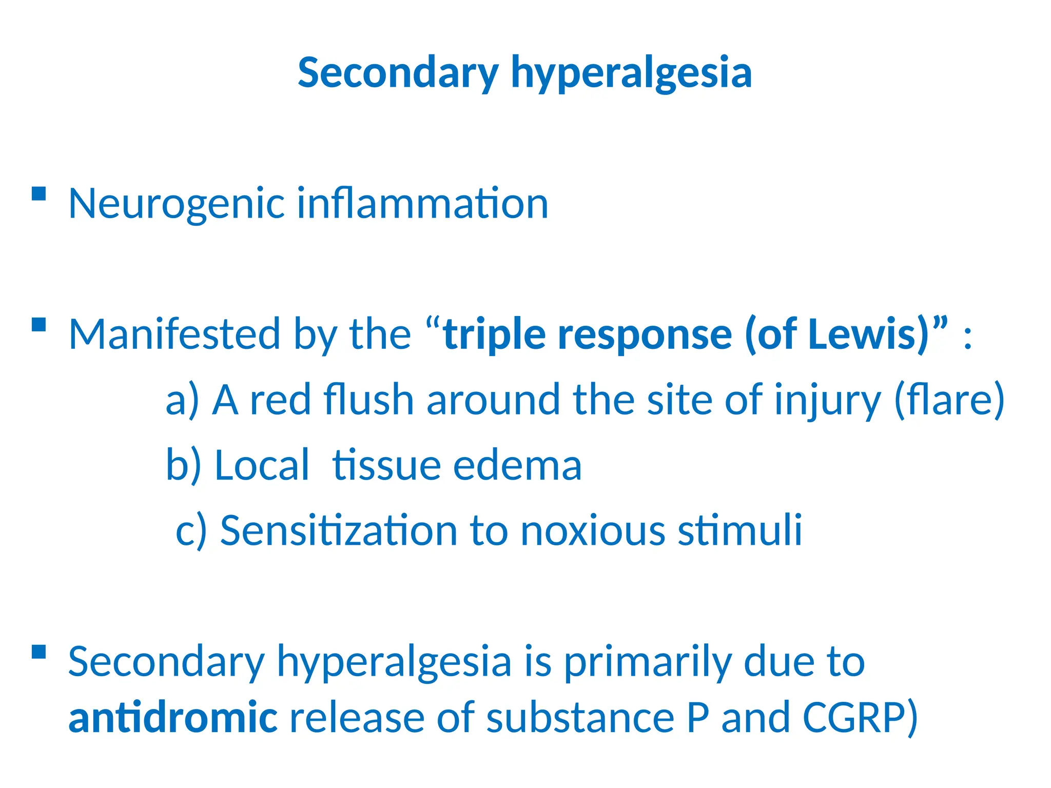 Secondary hyperalgesia
 Neurogenic inflammation
 Manifested by the “triple response (of Lewis)” :
a) A red flush around the site of injury (flare)
b) Local tissue edema
c) Sensitization to noxious stimuli
 Secondary hyperalgesia is primarily due to
antidromic release of substance P and CGRP)
 