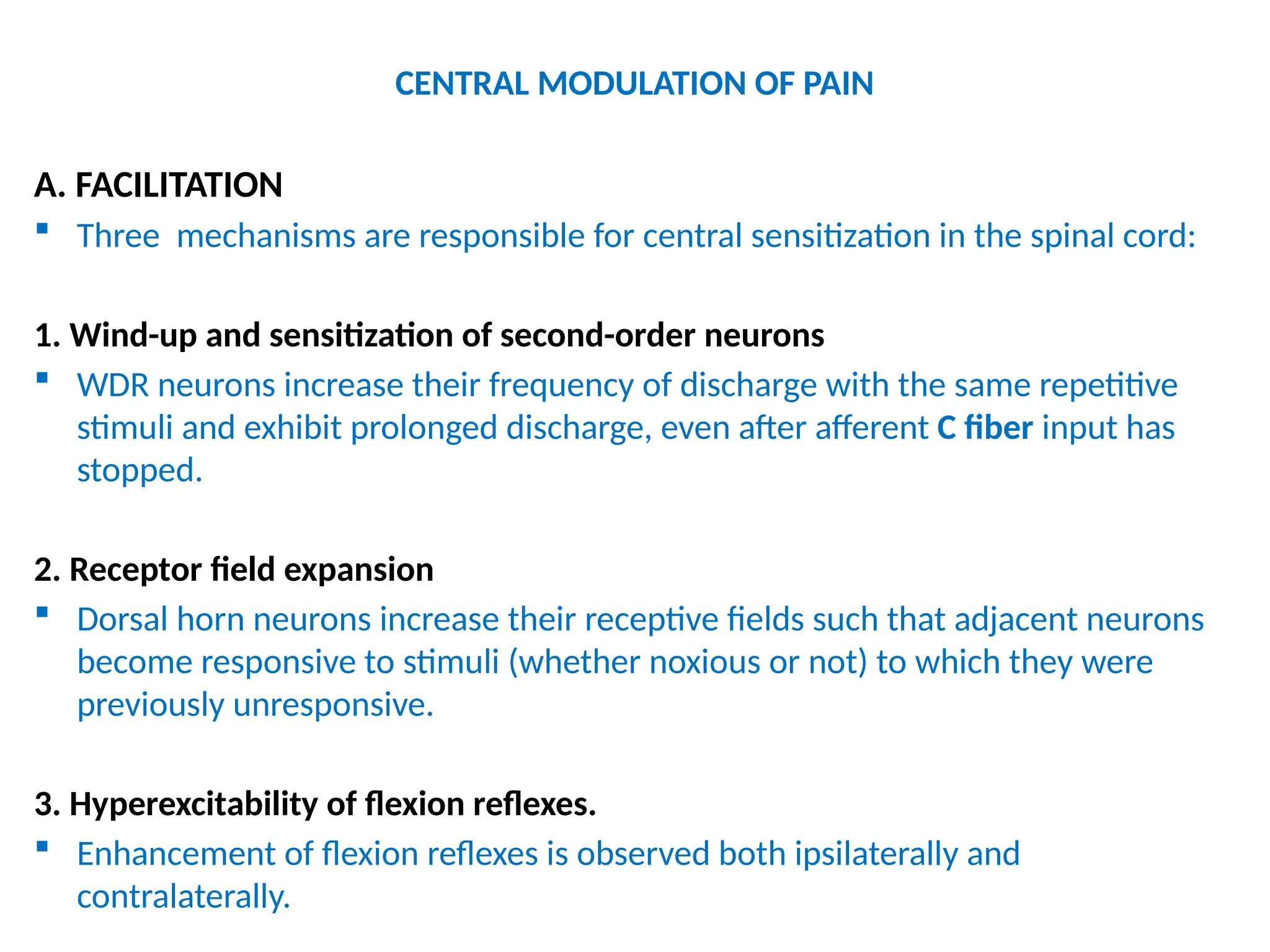 CENTRAL MODULATION OF PAIN
A. FACILITATION
 Three mechanisms are responsible for central sensitization in the spinal cord:
1. Wind-up and sensitization of second-order neurons
 WDR neurons increase their frequency of discharge with the same repetitive
stimuli and exhibit prolonged discharge, even after afferent C fiber input has
stopped.
2. Receptor field expansion
 Dorsal horn neurons increase their receptive fields such that adjacent neurons
become responsive to stimuli (whether noxious or not) to which they were
previously unresponsive.
3. Hyperexcitability of flexion reflexes.
 Enhancement of flexion reflexes is observed both ipsilaterally and
contralaterally.
 