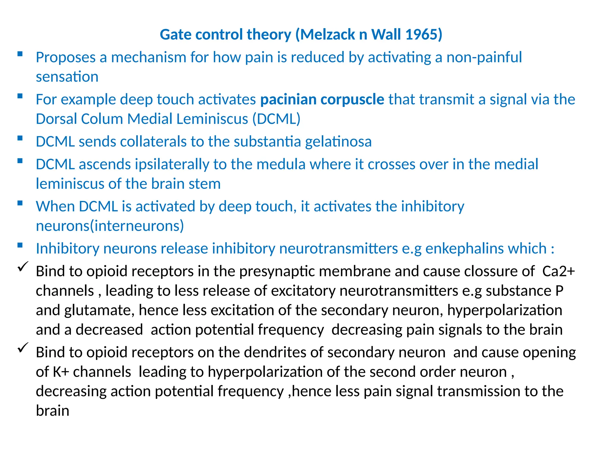 Gate control theory (Melzack n Wall 1965)
 Proposes a mechanism for how pain is reduced by activating a non-painful
sensation
 For example deep touch activates pacinian corpuscle that transmit a signal via the
Dorsal Colum Medial Leminiscus (DCML)
 DCML sends collaterals to the substantia gelatinosa
 DCML ascends ipsilaterally to the medula where it crosses over in the medial
leminiscus of the brain stem
 When DCML is activated by deep touch, it activates the inhibitory
neurons(interneurons)
 Inhibitory neurons release inhibitory neurotransmitters e.g enkephalins which :
 Bind to opioid receptors in the presynaptic membrane and cause clossure of Ca2+
channels , leading to less release of excitatory neurotransmitters e.g substance P
and glutamate, hence less excitation of the secondary neuron, hyperpolarization
and a decreased action potential frequency decreasing pain signals to the brain
 Bind to opioid receptors on the dendrites of secondary neuron and cause opening
of K+ channels leading to hyperpolarization of the second order neuron ,
decreasing action potential frequency ,hence less pain signal transmission to the
brain
 