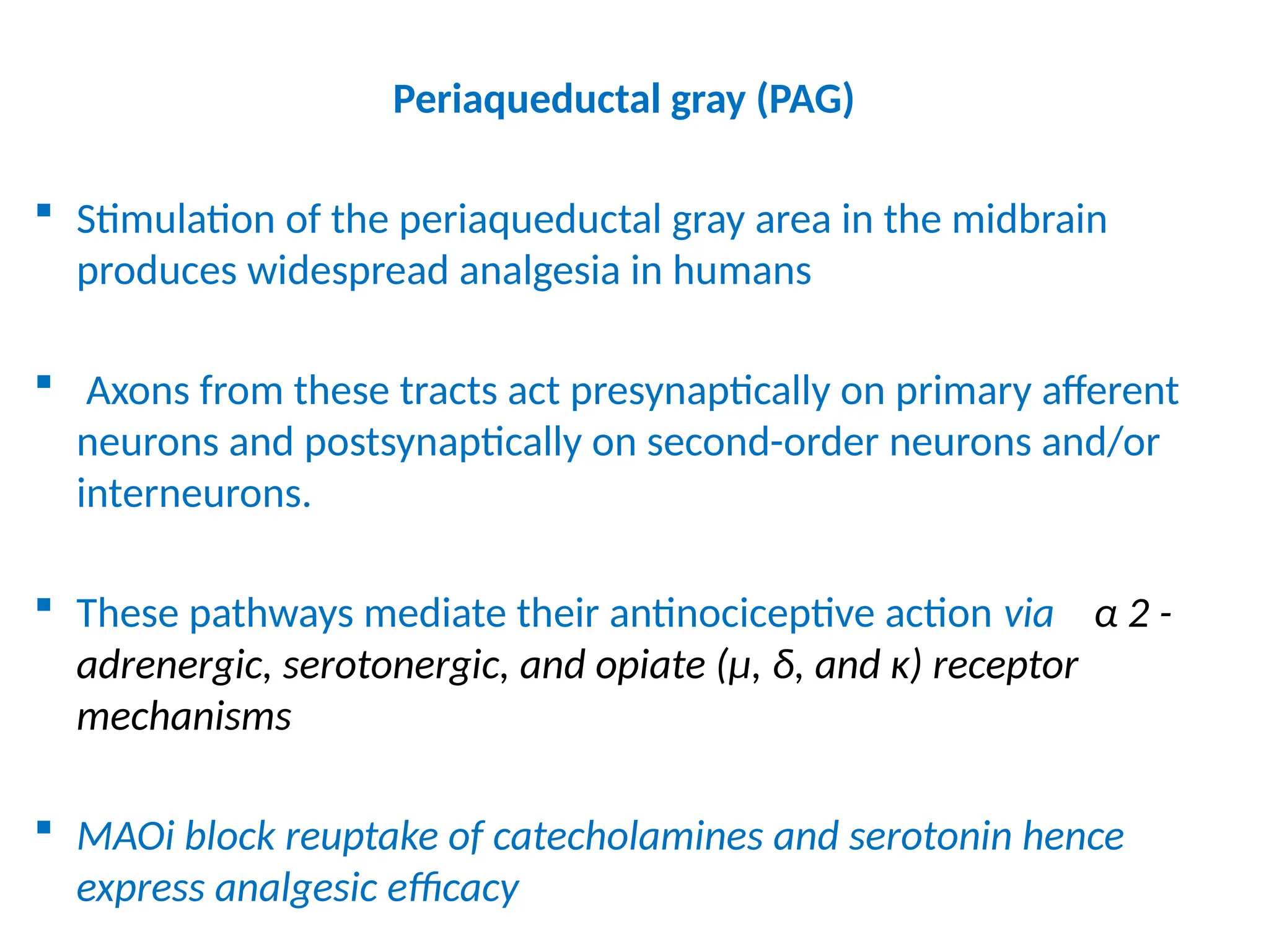 Periaqueductal gray (PAG)
 Stimulation of the periaqueductal gray area in the midbrain
produces widespread analgesia in humans
 Axons from these tracts act presynaptically on primary afferent
neurons and postsynaptically on second-order neurons and/or
interneurons.
 These pathways mediate their antinociceptive action via α 2 -
adrenergic, serotonergic, and opiate (μ, δ, and κ) receptor
mechanisms
 MAOi block reuptake of catecholamines and serotonin hence
express analgesic efficacy
 