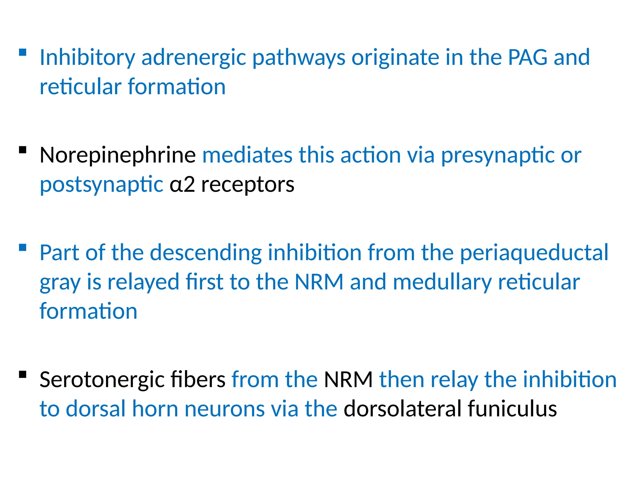  Inhibitory adrenergic pathways originate in the PAG and
reticular formation
 Norepinephrine mediates this action via presynaptic or
postsynaptic α2 receptors
 Part of the descending inhibition from the periaqueductal
gray is relayed first to the NRM and medullary reticular
formation
 Serotonergic fibers from the NRM then relay the inhibition
to dorsal horn neurons via the dorsolateral funiculus
 