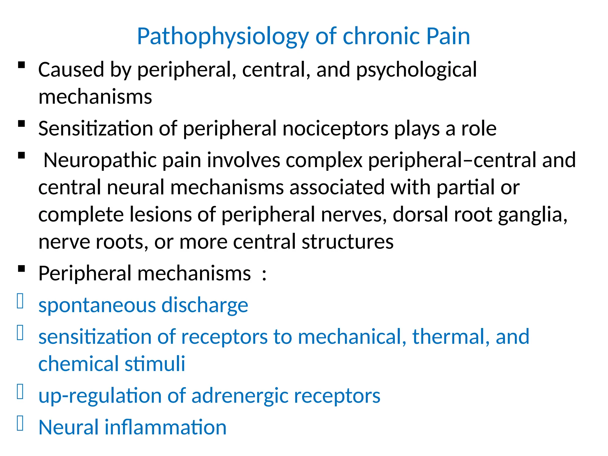 Pathophysiology of chronic Pain
 Caused by peripheral, central, and psychological
mechanisms
 Sensitization of peripheral nociceptors plays a role
 Neuropathic pain involves complex peripheral–central and
central neural mechanisms associated with partial or
complete lesions of peripheral nerves, dorsal root ganglia,
nerve roots, or more central structures
 Peripheral mechanisms :
- spontaneous discharge
- sensitization of receptors to mechanical, thermal, and
chemical stimuli
- up-regulation of adrenergic receptors
- Neural inflammation
 