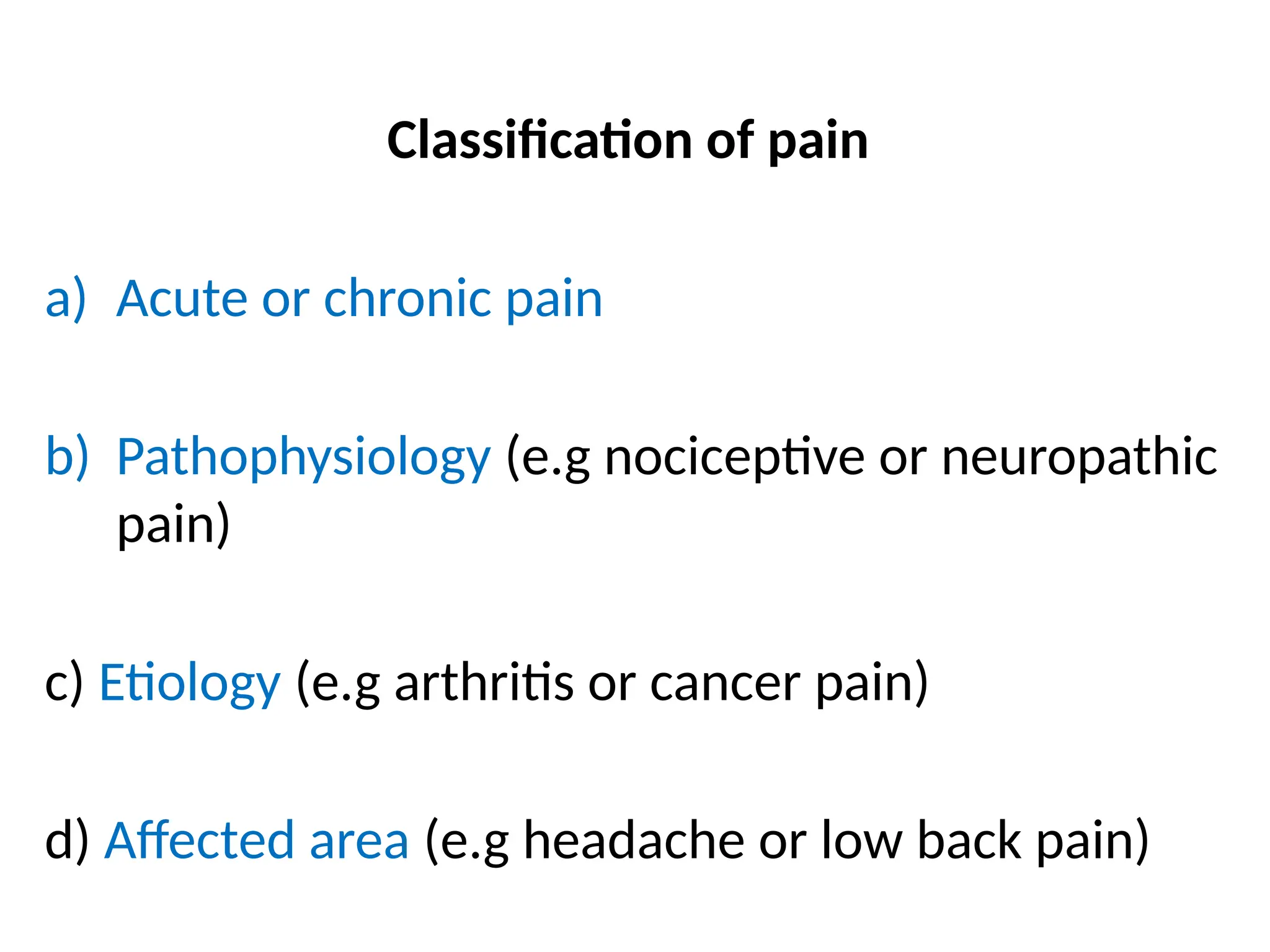 Classification of pain
a) Acute or chronic pain
b) Pathophysiology (e.g nociceptive or neuropathic
pain)
c) Etiology (e.g arthritis or cancer pain)
d) Affected area (e.g headache or low back pain)
 