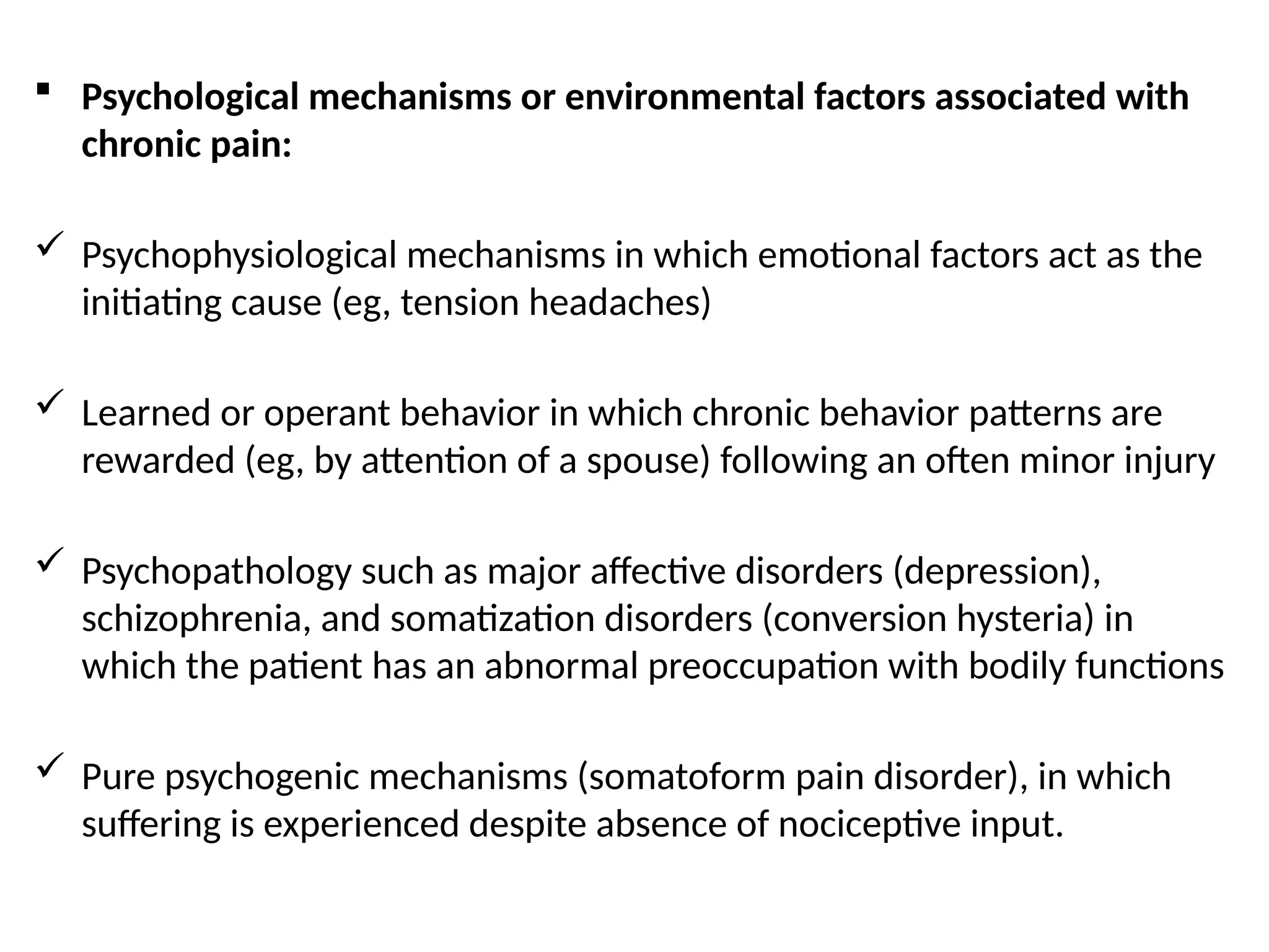  Psychological mechanisms or environmental factors associated with
chronic pain:
 Psychophysiological mechanisms in which emotional factors act as the
initiating cause (eg, tension headaches)
 Learned or operant behavior in which chronic behavior patterns are
rewarded (eg, by attention of a spouse) following an often minor injury
 Psychopathology such as major affective disorders (depression),
schizophrenia, and somatization disorders (conversion hysteria) in
which the patient has an abnormal preoccupation with bodily functions
 Pure psychogenic mechanisms (somatoform pain disorder), in which
suffering is experienced despite absence of nociceptive input.
 