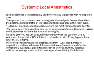 Systemic Local Anesthetics
• Local anesthetics are occasionally used systemically in patients with neuropathic
pain.
• They produce sedation and central analgesia; the analgesia frequently outlasts
the pharmacokinetic profile of the local anesthetic and breaks the "pain cycle.
• " Lidocaine, procaine, and chloroprocaine are the most commonly used agents.
• They are given either as a slow bolus or by continuous infusion. Lidocaine is given
by infusion over 5–30 min for a total of 1–5 mg/kg.
• Procaine 200–400 mg can be given intravenously over the course of 1–2 h,
whereas chloroprocaine (1% solution) is infused at a rate of 1 mg/kg/min for a
total of 10–20 mg/kg.
• Monitoring should include the electrocardiogram (ECG), blood pressure,
respirations, and mental status; full resuscitation equipment should also be
immediately available. Signs of toxicity such as tinnitus, slurring, excessive
sedation, or nystagmus necessitate slowing or discontinuing the infusion.

 