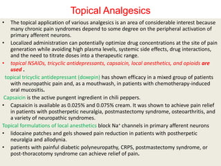 Topical Analgesics
•

The topical application of various analgesics is an area of considerable interest because
many chronic pain syndromes depend to some degree on the peripheral activation of
primary afferent neurons.
• Localized administration can potentially optimize drug concentrations at the site of pain
generation while avoiding high plasma levels, systemic side effects, drug interactions,
and the need to titrate doses into a therapeutic range.
• topical NSAIDs, tricyclic antidepressants, capsaicin, local anesthetics, and opioids are
used .
topical tricyclic antidepressant (doxepin) has shown efficacy in a mixed group of patients
with neuropathic pain and, as a mouthwash, in patients with chemotherapy-induced
oral mucositis.
Capsaicin is the active pungent ingredient in chili peppers.
• Capsaicin is available as 0.025% and 0.075% cream. It was shown to achieve pain relief
in patients with postherpetic neuralgia, postmastectomy syndrome, osteoarthritis, and
a variety of neuropathic syndromes.
Topical formulations of local anesthetics block Na+ channels in primary afferent neurons
• lidocaine patches and gels showed pain reduction in patients with postherpetic
neuralgia and allodynia.
• patients with painful diabetic polyneuropathy, CRPS, postmastectomy syndrome, or
post-thoracotomy syndrome can achieve relief of pain.

 