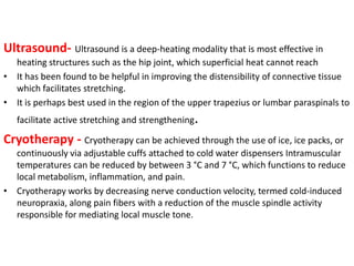 Ultrasound- Ultrasound is a deep-heating modality that is most effective in
heating structures such as the hip joint, which superficial heat cannot reach
• It has been found to be helpful in improving the distensibility of connective tissue
which facilitates stretching.
• It is perhaps best used in the region of the upper trapezius or lumbar paraspinals to
facilitate active stretching and strengthening.

Cryotherapy - Cryotherapy can be achieved through the use of ice, ice packs, or
continuously via adjustable cuffs attached to cold water dispensers Intramuscular
temperatures can be reduced by between 3 °C and 7 °C, which functions to reduce
local metabolism, inflammation, and pain.
• Cryotherapy works by decreasing nerve conduction velocity, termed cold-induced
neuropraxia, along pain fibers with a reduction of the muscle spindle activity
responsible for mediating local muscle tone.

 